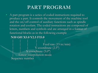 PART PROGRAM
• A part program is a series of coded instructions required to
produce a part. It controls the movement of the machine tool
and the on/off control of auxiliary functions such as spindle
rotation and coolant. The coded instructions are composed of
letters, numbers and symbols and are arranged in a format of
functional blocks as in the following example
N10 G01 X5.0 Y2.5 F15.0
| | | | |
| | | | Feed rate (15 in/min)
| | | Y-coordinate (2.5")
| | X-coordinate (5.0")
| Linear interpolation mode
Sequence number
 