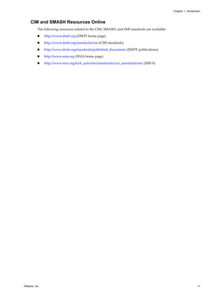 Chapter 1 Introduction



     CIM and SMASH Resources Online
          The following resources related to the CIM, SMASH, and SMI standards are available:

              http://www.dmtf.org (DMTF home page)

              http://www.dmtf.org/standards/cim (CIM standards)

              http://www.dmtf.org/standards/published_documents (DMTF publications)

              http://www.snia.org (SNIA home page)

              http://www.snia.org/tech_activities/standards/curr_standards/smi (SMI-S)




VMware, Inc.                                                                                                       11
 