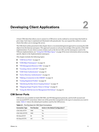 2




Developing Client Applications                                                                                 2
          A basic CIM client that allows you to connect to a CIM server can be outlined as several steps that build on
          prior steps. Each step is explained and illustrated with pseudocode. You can expand this outline to create
          clients that allow you to manage the server.

          The CIM client outline presented in this chapter shows a recommended general approach to accessing the CIM
          objects from the Interop namespace. This approach assumes no advance knowledge of the specifics of the CIM
          implementation. If your client is aware of items such as the Service URL and the namespaces used in the
          VMware implementation, see “Using the CIM Object Space” on page 25 for more information about accessing
          specific objects in the Implementation namespace.

          This chapter includes the following topics:

              “CIM Server Ports” on page 13

              “CIM Object Namespaces” on page 14

              “WS-Management Resource URIs” on page 15

              “Locating a Server with SLP” on page 15

              “CIM Ticket Authentication” on page 15

              “Active Directory Authentication” on page 16

              “Making a Connection to the CIMOM” on page 16

              “Listing Registered Profiles” on page 18
              “Identifying the Base Server Scoping Instance” on page 19

              “Mapping Integer Property Values to Strings” on page 21

              “Using the Web Services for Management Perl Library” on page 21


CIM Server Ports
          CIM servers are available for both CIM-XML and WS-Management protocols, and for both secured and
          non-secured HTTP connections. Select one of the ports that corresponds to the type of connection you want to
          make. Table 2-1 shows the default port numbers used by the CIM servers.

          Table 2-1. Port Numbers for CIM Client Connections
          Connection Type      Port Number      Active in the Default Configuration?

          CIM-XML/HTTP         5988             No
          CIM-XML/HTTPS        5989             Yes

          WS-Man/HTTP          80               No

          WS-Man/HTTPS         443              Yes




VMware, Inc.                                                                                                             13
 