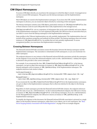 CIM SMASH/Server Management API Programming Guide



CIM Object Namespaces
         To access a CIM object directly, you must know the namespace in which the object is stored. A managed server
         can have several CIM namespaces. This guide uses the Interop namespace and the Implementation
         namespace.

         Most CIM objects are stored in the Implementation namespace. If you know the URL and the Implementation
         namespace in advance, you can enumerate objects directly by connecting to that namespace.

         The Interop namespace contains a few CIM objects, particularly instances of CIM_RegisteredProfile. One
         of these instances exists for each CIM profile that is fully implemented on the managed server.
         CIM_RegisteredProfile acts as a repository of information that can be used to identify and access objects
         in the Implementation namespace. For each registered CIM profile, the CIM server has an association that you
         can follow to move from the Interop namespace to the Implementation namespace.

         Some profiles in the VMware implementation are only partially implemented. The implementation does not
         include all the mandatory properties and methods for those profiles. The Interop namespace does not contain
         instances of CIM_RegisteredProfile for profiles that are only partially implemented. To access
         unregistered profiles, you must know the Implementation namespace.


     Crossing Between Namespaces
         The ElementConformsToProfile association crosses the boundary between the Interop namespace and the
         Implementation namespace. The association is instantiated in both namespaces, so you can enumerate it in
         either namespace.

         The endpoint references in any instance of the ElementConformsToProfile association include the namespace
         for the endpoint. If you access the referenced endpoint, such as with a GetInstance() method, the request
         is directed to the provider in the correct namespace.

         For example, if you enumerate the class OMC_ElementConformsToRecordLogProfile in the Interop
         namespace, you get an object that associates an instance of OMC_RegisteredRecordLogProfile in the
         Interop namespace with an instance of OMC_IpmiRecordLog in the Implementation namespace. The
         endpoint references look similar to these:
         ConformantStandard =
           root/interop:OMC_RegisteredRecordLogProfile.InstanceID=”IPMI:vmware-host SEL Log”

         ManagedElement =
           root/cimv2:OMC_IpmiRecordLog.InstanceID=”IPMI:vmware-host SEL Log (Node 0)”

         If you enumerate the class OMC_ElementConformsToRecordLogProfile in the Implementation namespace,
         you get an object in the Implementation namespace that is otherwise identical to the object in the Interop
         namespace.

         Regardless of which namespace provides the ElementConformsToProfile instance, the endpoint references
         work the same. If you do a GetInstance() for the ConformantStandard endpoint, the CIM server returns
         an instance of OMC_RegisteredRecordLogProfile in the Interop namespace. If you do a GetInstance()
         for the ManagedElement endpoint, the CIM server returns an instance of OMC_IpmiRecordLog in the
         Implementation namespace.

         To simplify the diagrams in this document, the ElementConformsToProfile association is pictured as a single
         object on the boundary between namespaces, rather than as two objects, one in each namespace. See “Base
         Server Scoping Instance Associated with Profile Registration” on page 19 for an example diagram.




14                                                                                                         VMware, Inc.
 