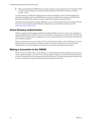CIM SMASH/Server Management API Programming Guide



             With a sessionId that the CIMOM accepts in place of the user name and password. The sessionId (called
              a “ticket”) can be obtained by invoking the AcquireCimServicesTicket() method on VMware
              vCenter™ Server.

         As a best practice, use CIM ticket authentication for servers managed by vCenter. If the managed host is
         operating in lockdown mode, the CIMOM does not accept new authentication requests from CIM clients.
         However, the CIMOM does continue to accept a valid ticket obtained from vCenter Server.

         The ticket must be obtained by using the credentials of any user that has administrative privileges on vCenter
         Server. For more information about CIM ticket authentication, see the VMware technical note CIM
         Authentication for Lockdown Mode.


Active Directory Authentication
         ESX hosts implement the Pluggable Authentication Module (PAM) framework, which can be configured to
         support authentication of Active Directory users. This feature is transparent to the CIM client. The client uses
         Active Directory authentication by supplying a user name and password that were previously entered into the
         Active Directory database.

         System administrators can use the vSphere Client or the Web Services SDK to add an ESX host to the Active
         Directory domain and to grant access rights to specific users. Hosts configured to use Active Directory
         authentication can also be configured to accept local users that have been granted access rights.


Making a Connection to the CIMOM
         Before you can enumerate classes, invoke methods, or examine properties of the managed server, you must
         create a connection object in your client. The connection object manages the connection with the CIM server,
         accepts CIM methods by proxy, and passes them to the CIM server. The following pseudocode illustrates how
         to create a connection by using command-line parameters passed to the client.




16                                                                                                            VMware, Inc.
 