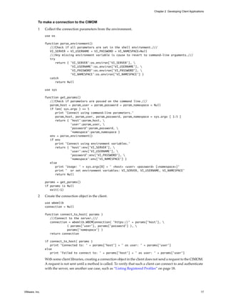Chapter 2 Developing Client Applications



          To make a connection to the CIMOM

          1    Collect the connection parameters from the environment.
               use os

               function parse_environment()
                  ///Check if all parameters are set in the shell environment.///
                  VI_SERVER = VI_USERNAME = VI_PASSWORD = VI_NAMESPACE=Null
                  ///Any missing environment variable is cause to revert to command-line arguments.///
                  try
                      return { 'VI_SERVER':os.environ['VI_SERVER'], 
                               'VI_USERNAME':os.environ['VI_USERNAME'], 
                               'VI_PASSWORD':os.environ['VI_PASSWORD'], 
                               'VI_NAMESPACE':os.environ['VI_NAMESPACE'] }
                  catch
                      return Null

               use sys

               function get_params()
                  ///Check if parameters are passed on the command line.///
                  param_host = param_user = param_password = param_namespace = Null
                  if len( sys.argv ) == 5
                     print 'Connect using command-line parameters.'
                     param_host, param_user, param_password, param_namespace = sys.argv [ 1:5 ]
                     return { 'host':param_host, 
                              'user':param_user, 
                              'password':param_password, 
                              'namespace':param_namespace }
                  env = parse_environment()
                  if env
                     print 'Connect using environment variables.'
                     return { 'host':env['VI_SERVER'], 
                              'user':env['VI_USERNAME'], 
                              'password':env['VI_PASSWORD'], 
                              'namespace':env['VI_NAMESPACE'] }
                  else
                     print 'Usage: ' + sys.argv[0] + ' <host> <user> <password> [<namespace>]'
                     print ' or set environment variables: VI_SERVER, VI_USERNAME, VI_NAMESPACE'
                     return Null

               params = get_params()
               if params is Null
                  exit(-1)

          2    Create the connection object in the client.
               use wbemlib
               connection = Null

               function connect_to_host( params )
                  ///Connect to the server.///
                  connection = wbemlib.WBEMConnection( 'https://' + params['host'], 
                            ( params['user'], params['password'] ), 
                            params['namespace'] )
                  return connection

               if connect_to_host( params )
                  print 'Connected to: ' + params['host'] + ' as user: ' + params['user']
               else
                  print 'Failed to connect to: ' + params['host'] + ' as user: ' + params['user']

               With some client libraries, creating a connection object in the client does not send a request to the CIMOM.
               A request is not sent until a method is called. To verify that such a client can connect to and authenticate
               with the server, see another use case, such as “Listing Registered Profiles” on page 18.




VMware, Inc.                                                                                                                  17
 