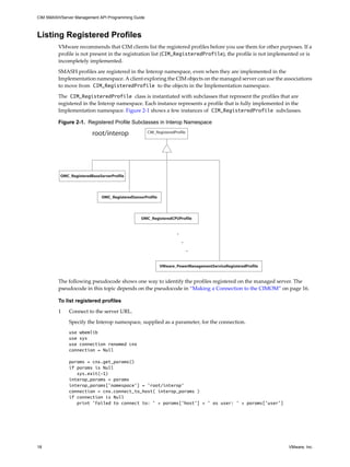 CIM SMASH/Server Management API Programming Guide



Listing Registered Profiles
         VMware recommends that CIM clients list the registered profiles before you use them for other purposes. If a
         profile is not present in the registration list (CIM_RegisteredProfile), the profile is not implemented or is
         incompletely implemented.

         SMASH profiles are registered in the Interop namespace, even when they are implemented in the
         Implementation namespace. A client exploring the CIM objects on the managed server can use the associations
         to move from CIM_RegisteredProfile to the objects in the Implementation namespace.

         The CIM_RegisteredProfile class is instantiated with subclasses that represent the profiles that are
         registered in the Interop namespace. Each instance represents a profile that is fully implemented in the
         Implementation namespace. Figure 2-1 shows a few instances of CIM_RegisteredProfile subclasses.

         Figure 2-1. Registered Profile Subclasses in Interop Namespace

                         root/interop               CIM_RegisteredProfile




          OMC_RegisteredBaseServerProfile




                              OMC_RegisteredSensorProfile




                                                 OMC_RegisteredCPUProfile


                                                                    .
                                                                        .
                                                                            .

                                                            VMware_PowerManagementServiceRegisteredProfile


         The following pseudocode shows one way to identify the profiles registered on the managed server. The
         pseudocode in this topic depends on the pseudocode in “Making a Connection to the CIMOM” on page 16.

         To list registered profiles

         1    Connect to the server URL.

              Specify the Interop namespace, supplied as a parameter, for the connection.
              use wbemlib
              use sys
              use connection renamed cnx
              connection = Null

              params = cnx.get_params()
              if params is Null
                 sys.exit(-1)
              interop_params = params
              interop_params['namespace'] = 'root/interop'
              connection = cnx.connect_to_host( interop_params )
              if connection is Null
                 print 'Failed to connect to: ' + params['host'] + ' as user: ' + params['user']




18                                                                                                           VMware, Inc.
 