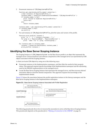 Chapter 2 Developing Client Applications



          2    Enumerate instances of CIM_RegisteredProfile.
               function get_registered_profile_names( connection )
                  ///Get instances of RegisteredProfile.///
                  instance_names = connection.EnumerateInstanceNames( 'CIM_RegisteredProfile' )
                  if instance_names is Null
                     print 'Failed to enumerate RegisteredProfile.'
                     return Null
                  else
                     return instance_names

               instance_names = get_registered_profile_names( connection )
               if instance_names is Null
                  sys.exit(-1)

          3    For each instance of CIM_RegisteredProfile, print the name and version of the profile.
               function print_profile( instance )
                  print 'n' + ' [' + instance.classname + '] ='
                  for prop in ( 'RegisteredName', 'RegisteredVersion' )
                     print ' %30s = %s' % ( prop, instance[prop] )

               for instance_name in instance_names
                  instance = connection.GetInstance( instance_name )
                  print_profile( instance )


Identifying the Base Server Scoping Instance
          The Scoping Instance of CIM_ComputerSystem for the Base Server profile is an object that represents the
          managed server. Various hardware and software components of the managed server are represented by CIM
          objects associated with this Scoping Instance.

          A client can locate CIM objects by using one of the following ways:

              Enumerate instances in the Implementation namespace, and then filter the results by their property
               values. This approach requires specific knowledge of the Implementation namespace and the subclassing
               used by the SMASH implementation on the managed server.
              Locate the Base Server Scoping Instance that represents the managed server, and then traverse selected
               association objects to find the desired components. This approach requires less knowledge of the
               implementation details.

          Figure 2-2 shows the association between the profile registration instance in the Interop namespace and the
          Base Server Scoping Instance in the Implementation namespace.

          Figure 2-2. Base Server Scoping Instance Associated with Profile Registration

                          CIM_RegisteredProfile::
                       OMC_RegisteredBaseServerProfile

                                                            CIM_ElementConformsToProfile::
          root/interop                                   OMC_ElementConformsToBaseServerProfile

                                                         ConformantStandard
                                                         ManagedElement
          root/cimv2


                         CIM_ComputerSystem::
                       OMC_UnitaryComputerSystem


          The following pseudocode shows how to traverse the association to arrive at the Base Server Scoping Instance.
          This pseudocode depends on the pseudocode in “Making a Connection to the CIMOM” on page 16.




VMware, Inc.                                                                                                                       19
 
