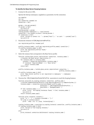 CIM SMASH/Server Management API Programming Guide



         To identify the Base Server Scoping Instance

         1    Connect to the server URL.

              Specify the Interop namespace, supplied as a parameter, for the connection.
              use wbemlib
              use sys
              use connection renamed cnx
              connection = Null

              params = cnx.get_params()
              if params is Null
                 sys.exit(-1)
              interop_params = params
              interop_params['namespace'] = 'root/interop'
              connection = cnx.connect_to_host( interop_params )
              if connection is Null
                 print 'Failed to connect to: ' + params['host'] + ' as user: ' + params['user']
                 sys.exit(-1)

         2    Enumerate instances of CIM_RegisteredProfile.
              use registered_profiles renamed prof

              profile_instance_names = prof.get_registered_profile_names( connection )
              if profile_instance_names is Null
                 print ‘No registered profiles found.’
                 sys.exit(-1)

         3    Select the instance that corresponds to the Base Server profile.
              function isolate_base_server_registration( connection, instance_names )
                 ///Isolate the Base Server registration.///
                 for instance_name in instance_names
                    instance = connection.GetInstance( instance_name )
                    if instance[ 'RegisteredName' ] == 'Base Server'
                       return instance_name
                 return Null

              profile_instance_name = isolate_base_server_registration( connection, 
                                                                        profile_instance_names )
              if profile_instance_name is Null
                 print 'Base Server profile is not registered in namespace ' + namespace
                 sys.exit(-1)

         4    Traverse the CIM_ElementConformsToProfile association to reach the Scoping Instance.
              function associate_to_scoping_instance( connection, profile_name )
                 ///Follow ElementConformsToProfile from RegisteredProfile to ComputerSystem.///
                 instance_names = connection.AssociatorNames( profile_name, 
                                              AssocClass = 'CIM_ElementConformsToProfile', 
                                              ResultRole = 'ManagedElement' )
                 if len( instance_names ) > 1
                    print 'Error: %d Scoping Instances found.' % len( instance_names )
                    sys.exit(-1)
                 return instance_names.pop()

              function print_instance( instance )
                 print 'n' + ' [' + instance.classname + '] ='
                 for prop in instance.keys()
                    print ' %30s = %s' % ( prop, instance[prop] )

              scoping_instance_name = associate_to_scoping_instance( connection, profile_instance_name )
              if scoping_instance_name is Null
                 print 'Failed to find Scoping Instance.'
                 sys.exit(-1)
              else
                 print_instance( connection.GetInstance( scoping_instance_name )




20                                                                                                   VMware, Inc.
 