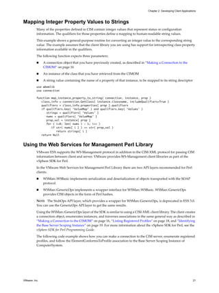 Chapter 2 Developing Client Applications



Mapping Integer Property Values to Strings
          Many of the properties defined in CIM contain integer values that represent status or configuration
          information. The qualifiers for those properties define a mapping to human-readable string values.

          This example shows a general-purpose routine for converting an integer value to the corresponding string
          value. The example assumes that the client library you are using has support for introspecting class property
          information available in the qualifiers.

          The following function expects three parameters:

              A connection object that you have previously created, as described in “Making a Connection to the
               CIMOM” on page 16

              An instance of the class that you have retrieved from the CIMOM

              A string value containing the name of a property of that instance, to be mapped to its string descriptor
          use wbemlib
          use connection

          function map_instance_property_to_string( connection, instance, prop )
             class_info = connection.GetClass( instance.classname, includeQualifiers=True )
             qualifiers = class_info.properties[ prop ].qualifiers
             if qualifiers.key( ‘ValueMap’ ) and qualifiers.key( ‘Values’ )
                strings = qualifiers[ ‘Values’ ]
                nums = qualifiers[ ‘ValueMap’ ]
                prop_val = instance[ prop ]
                for ( i=0; len( nums ) - 1; i++ )
                   if str( nums[ i ] ) == str( prop_val )
                      return strings[ i ]
             return Null


Using the Web Services for Management Perl Library
          VMware ESX supports the WS-Management protocol in addition to the CIM-XML protocol for passing CIM
          information between client and server. VMware provides WS-Management client libraries as part of the
          vSphere SDK for Perl.

          In the VMware Web Services for Management Perl Library there are two API layers recommended for Perl
          clients:

              WSMan::WSBasic implements serialization and deserialization of objects transported with the SOAP
               protocol.

              WSMan::GenericOps implements a wrapper interface for WSMan::WSBasic. WSMan::GenericOps
               provides CIM objects in the form of Perl hashes.
          NOTE The StubOps API layer, which provides a wrapper for WSMan::GenericOps, is deprecated in ESX 5.0.
          You can use the GenericOps API layer to get the same results.

          Using the WSMan::GenericOps layer of the SDK is similar to using a CIM-XML client library. The client creates
          a connection object, enumerates instances, and traverses associations in the same general way as described in
          “Making a Connection to the CIMOM” on page 16, “Listing Registered Profiles” on page 18, and “Identifying
          the Base Server Scoping Instance” on page 19. For more information about the vSphere SDK for Perl, see the
          vSphere SDK for Perl Programming Guide.
          The following code example shows how you can make a connection to the CIM server, enumerate registered
          profiles, and follow the ElementConformsToProfile association to the Base Server Scoping Instance of
          ComputerSystem.




VMware, Inc.                                                                                                                 21
 