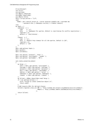 CIM SMASH/Server Management API Programming Guide


         #!/usr/bin/perl
         use strict;
         use warnings;
         use VMware::VIRuntime;
         use WSMan::GenericOps;
         use VMware::VILib;
         $Util::script_version = "1.0";
         =pod
            USAGE:: perl central_server.pl --server myserver.example.com --username abc
                     --password xxxx [--namespace xxx/xxx] [--timeout numsecs]
         =cut
         my %opts = (
             namespace => {
                type      => '=s',
                help      => 'Namespace for queries. Default is root/interop for profile registration.',
                required => 0,
                default => 'root/interop',
             },
             timeout => {
                type => '=s',
                help => 'Default http timeout for all the queries. Default is 120',
                required => 0,
                default => '120'
             },
         );
         Opts::add_options( %opts );
         Opts::parse();
         Opts::validate();

         Opts::set_option( 'protocol', 'http' );
         Opts::set_option( 'servicepath', '/wsman' );
         Opts::set_option( 'portnumber', '80');

         sub create_connection_object
         {
            my %args = (
               path => Opts::get_option( 'servicepath' ),
               username => Opts::get_option( 'username' ),
               password => Opts::get_option( 'password' ),
               port => Opts::get_option ( 'portnumber' ),
               address => Opts::get_option ( 'server' ),
               namespace => Opts::get_option( 'namespace' ),
               timeout => Opts::get_option( 'timeout' )
            );
            my $client = WSMan::GenericOps->new( %args );
            if ( not defined $client ) {
               print "Failed to create connection object.n";
               return undef;
            }
            # Add resource URIs for derived classes:
            $client->register_class_ns( OMC => 'http://schema.omc-project.org/wbem/wscim/1/cim-schema/2',
                                         VMware => 'http://schemas.vmware.com/wbem/wscim/1/cim-schema/2',
                                      );
            return $client;
         }




22                                                                                                 VMware, Inc.
 