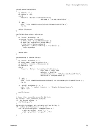 Chapter 2 Developing Client Applications


          sub get_registered_profiles
          {
             my ($client) = @_;
             my @instances = ();
             eval {
                @instances = $client->EnumerateInstances(
                                          class_name => 'CIM_RegisteredProfile' );
             };
             if ( $@ ) {
                print "Failed EnumerateInstances() on CIM_RegisteredProfile.n";
                die $@;
             }
             return @instances;
          }

          sub isolate_base_server_registration
          {
             my ($client, @instances) = @_;
             foreach my $instance (@instances) {
                my $class_name = ( keys %$instance )[ 0 ];
                my $profile = $instance->{ $class_name };
                if ( $profile->{'RegisteredName'}
                  && $profile->{'RegisteredName'} eq 'Base Server' ) {
                   return $instance;
                }
             }
             return undef;
          }

          sub associate_to_scoping_instance
          {
             my ($client, $instance) = @_;
             my $class_name = ( keys %$instance )[ 0 ];
             my $profile = $instance->{ $class_name };
             my @instances = ();
             eval {
                @instances = $client->EnumerateAssociatedInstances(
                                            class_name => $class_name,
                                            selectors => $profile,
                                            associationclassname => 'CIM_ElementConformsToProfile',
                                            resultrole => 'ManagedElement' );
             };
             if ( $@ ) {
                print "Failed EnumerateAssociatedInstances() for Base Server profile registration.n";
                die $@;
             }
             if ( scalar( @instances ) > 1 ) {
                print "Error: " . scalar( @instances ) . " Scoping Instances found.n";
                return undef;
             }
             pop @instances;
          }

          # Create client connection object for ESX host:
          my $client = create_connection_object();
          if ( not defined $client ) {
             die "Aborting.n";
          }
          my @profile_instances = get_registered_profiles( $client );
          if ( scalar( @profile_instances ) == 0 ) {
             die( 'No registered profile instances found on '
                   . Opts::get_option( 'server' ) . ':'
                   . Opts::get_option( 'namespace' ) . "n"
                );
          }




VMware, Inc.                                                                                                       23
 