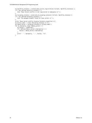 CIM SMASH/Server Management API Programming Guide


         my $profile_instance = isolate_base_server_registration( $client, @profile_instances );
         if ( not defined $profile_instance ) {
            die( "Base Server profile is not registered in namespace.n" );
         }
         my $scoping_instance = associate_to_scoping_instance( $client, $profile_instance );
         if ( not defined $scoping_instance ) {
            die( "No managed element found for base server.n" );
         }
         print "Base Server profile Scoping Instance properties:n";
         my $class_name = ( keys %$scoping_instance )[ 0 ];
         my $base_server = $scoping_instance->{ $class_name };
         for my $property (keys %$base_server ) {
            my $value = 'undefined';
            if ( defined $base_server->{$property} ) {
               $value = $base_server->{$property}
            }
            print ' ', $property, ': ', $value, "n";
         }




24                                                                                                 VMware, Inc.
 