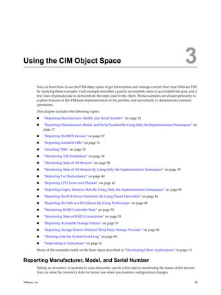 3




Using the CIM Object Space                                                                                      3
          You can learn how to use the CIM object space to get information and manage a server that runs VMware ESX
          by studying these examples. Each example describes a goal to accomplish, steps to accomplish the goal, and a
          few lines of pseudocode to demonstrate the steps used in the client. These examples are chosen primarily to
          explain features of the VMware implementation of the profiles, and secondarily to demonstrate common
          operations.

          This chapter includes the following topics:

              “Reporting Manufacturer, Model, and Serial Number” on page 25

              “Reporting Manufacturer, Model, and Serial Number By Using Only the Implementation Namespace” on
               page 27

              “Reporting the BIOS Version” on page 29

              “Reporting Installed VIBs” on page 31

              “Installing VIBs” on page 33

              “Monitoring VIB Installation” on page 36

              “Monitoring State of All Sensors” on page 38

              “Monitoring State of All Sensors By Using Only the Implementation Namespace” on page 39

              “Reporting Fan Redundancy” on page 40
              “Reporting CPU Cores and Threads” on page 42

              “Reporting Empty Memory Slots By Using Only the Implementation Namespace” on page 45

              “Reporting the PCI Device Hierarchy By Using Parent DeviceIDs” on page 46

              “Reporting the Path to a PCI Device By Using PortGroups” on page 49

              “Monitoring RAID Controller State” on page 53

              “Monitoring State of RAID Connections” on page 55

              “Reporting Accessible Storage Extents” on page 57

              “Reporting Storage Extents Without Third-Party Storage Provider” on page 60

              “Working with the System Event Log” on page 60

              “Subscribing to Indications” on page 62

          Many of the examples build on the basic steps described in “Developing Client Applications” on page 13.


Reporting Manufacturer, Model, and Serial Number
          Taking an inventory of systems in your datacenter can be a first step to monitoring the status of the servers.
          You can store the inventory data for future use when you monitor configuration changes.

VMware, Inc.                                                                                                           25
 