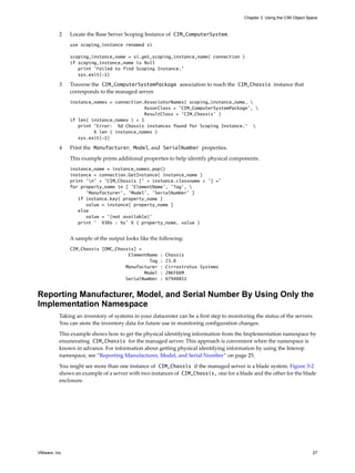 Chapter 3 Using the CIM Object Space



          2    Locate the Base Server Scoping Instance of CIM_ComputerSystem.
               use scoping_instance renamed si

               scoping_instance_name = si.get_scoping_instance_name( connection )
               if scoping_instance_name is Null
                  print 'Failed to find Scoping Instance.'
                  sys.exit(-1)

          3    Traverse the CIM_ComputerSystemPackage association to reach the CIM_Chassis instance that
               corresponds to the managed server.
               instance_names = connection.AssociatorNames( scoping_instance_name, 
                                            AssocClass = 'CIM_ComputerSystemPackage', 
                                            ResultClass = 'CIM_Chassis' )
               if len( instance_names ) > 1
                  print 'Error: %d Chassis instances found for Scoping Instance.' 
                        % len ( instance_names )
                  sys.exit(-1)

          4    Print the Manufacturer, Model, and SerialNumber properties.

               This example prints additional properties to help identify physical components.
               instance_name = instance_names.pop()
               instance = connection.GetInstance( instance_name )
               print ’n’ + ’CIM_Chassis [’ + instance.classname + ’] =’
               for property_name in [ ’ElementName’, ’Tag’, 
                     ’Manufacturer’, ’Model’, ’SerialNumber’ ]
                  if instance.key( property_name )
                     value = instance[ property_name ]
                  else
                     value = ’(not available)’
                  print ’ %30s : %s’ % ( property_name, value )


               A sample of the output looks like the following:
               CIM_Chassis [OMC_Chassis] =
                                     ElementName     :   Chassis
                                             Tag     :   23.0
                                    Manufacturer     :   Cirrostratus Systems
                                           Model     :   20KF6KM
                                    SerialNumber     :   67940851


Reporting Manufacturer, Model, and Serial Number By Using Only the
Implementation Namespace
          Taking an inventory of systems in your datacenter can be a first step to monitoring the status of the servers.
          You can store the inventory data for future use in monitoring configuration changes.

          This example shows how to get the physical identifying information from the Implementation namespace by
          enumerating CIM_Chassis for the managed server. This approach is convenient when the namespace is
          known in advance. For information about getting physical identifying information by using the Interop
          namespace, see “Reporting Manufacturer, Model, and Serial Number” on page 25.

          You might see more than one instance of CIM_Chassis if the managed server is a blade system. Figure 3-2
          shows an example of a server with two instances of CIM_Chassis, one for a blade and the other for the blade
          enclosure.




VMware, Inc.                                                                                                               27
 