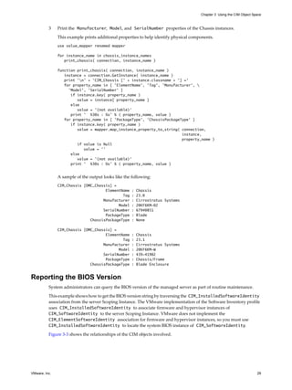 Chapter 3 Using the CIM Object Space



          3    Print the Manufacturer, Model, and SerialNumber properties of the Chassis instances.

               This example prints additional properties to help identify physical components.
               use value_mapper renamed mapper

               for instance_name in chassis_instance_names
                  print_chassis( connection, instance_name )

               function print_chassis( connection, instance_name )
                  instance = connection.GetInstance( instance_name )
                  print 'n' + 'CIM_Chassis [' + instance.classname + '] ='
                  for property_name in [ 'ElementName', 'Tag', 'Manufacturer', 
                    'Model', 'SerialNumber' ]
                     if instance.key( property_name )
                        value = instance[ property_name ]
                     else
                        value = '(not available)'
                     print ' %30s : %s' % ( property_name, value )
                  for property_name in [ ’PackageType’, 'ChassisPackageType' ]
                     if instance.key( property_name )
                        value = mapper.map_instance_property_to_string( connection,
                                                                        instance,
                                                                        property_name )
                        if value is Null
                           value = ’’
                     else
                        value = '(not available)'
                     print ' %30s : %s' % ( property_name, value )


               A sample of the output looks like the following:
               CIM_Chassis [OMC_Chassis] =
                                     ElementName     :   Chassis
                                             Tag     :   23.0
                                    Manufacturer     :   Cirrostratus Systems
                                           Model     :   20KF6KM-02
                                    SerialNumber     :   67940851
                                     PackageType     :   Blade
                              ChassisPackageType     :   None

               CIM_Chassis [OMC_Chassis] =
                                     ElementName     :   Chassis
                                             Tag     :   23.1
                                    Manufacturer     :   Cirrostratus Systems
                                           Model     :   20KF6KM-W
                                    SerialNumber     :   439-41902
                                     PackageType     :   Chassis/Frame
                              ChassisPackageType     :   Blade Enclosure


Reporting the BIOS Version
          System administrators can query the BIOS version of the managed server as part of routine maintenance.

          This example shows how to get the BIOS version string by traversing the CIM_InstalledSoftwareIdentity
          association from the server Scoping Instance. The VMware implementation of the Software Inventory profile
          uses CIM_InstalledSoftwareIdentity to associate firmware and hypervisor instances of
          CIM_SoftwareIdentity to the server Scoping Instance. VMware does not implement the
          CIM_ElementSoftwareIdentity association for firmware and hypervisor instances, so you must use
          CIM_InstalledSoftwareIdentity to locate the system BIOS instance of CIM_SoftwareIdentity.

          Figure 3-3 shows the relationships of the CIM objects involved.




VMware, Inc.                                                                                                            29
 