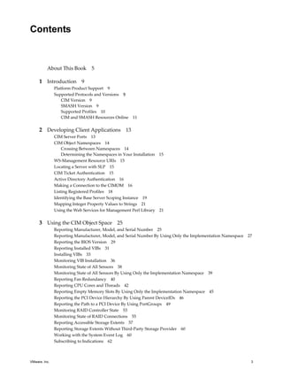 Contents


          About This Book        5

     1 Introduction 9
               Platform Product Support 9
               Supported Protocols and Versions 9
                   CIM Version 9
                   SMASH Version 9
                   Supported Profiles 10
                   CIM and SMASH Resources Online    11


     2 Developing Client Applications 13
               CIM Server Ports 13
               CIM Object Namespaces 14
                   Crossing Between Namespaces 14
                   Determining the Namespaces in Your Installation 15
               WS-Management Resource URIs 15
               Locating a Server with SLP 15
               CIM Ticket Authentication 15
               Active Directory Authentication 16
               Making a Connection to the CIMOM 16
               Listing Registered Profiles 18
               Identifying the Base Server Scoping Instance 19
               Mapping Integer Property Values to Strings 21
               Using the Web Services for Management Perl Library 21

     3 Using the CIM Object Space 25
               Reporting Manufacturer, Model, and Serial Number 25
               Reporting Manufacturer, Model, and Serial Number By Using Only the Implementation Namespace 27
               Reporting the BIOS Version 29
               Reporting Installed VIBs 31
               Installing VIBs 33
               Monitoring VIB Installation 36
               Monitoring State of All Sensors 38
               Monitoring State of All Sensors By Using Only the Implementation Namespace 39
               Reporting Fan Redundancy 40
               Reporting CPU Cores and Threads 42
               Reporting Empty Memory Slots By Using Only the Implementation Namespace 45
               Reporting the PCI Device Hierarchy By Using Parent DeviceIDs 46
               Reporting the Path to a PCI Device By Using PortGroups 49
               Monitoring RAID Controller State 53
               Monitoring State of RAID Connections 55
               Reporting Accessible Storage Extents 57
               Reporting Storage Extents Without Third-Party Storage Provider 60
               Working with the System Event Log 60
               Subscribing to Indications 62



VMware, Inc.                                                                                                3
 