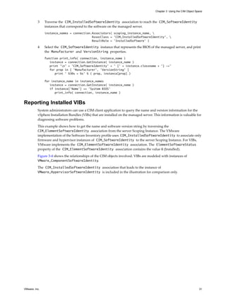 Chapter 3 Using the CIM Object Space



          3    Traverse the CIM_InstalledSoftwareIdentity association to reach the CIM_SoftwareIdentity
               instances that correspond to the software on the managed server.
               instance_names = connection.Associators( scoping_instance_name, 
                                           AssocClass = 'CIM_InstalledSoftwareIdentity', 
                                           ResultRole = 'InstalledSoftware' )

          4    Select the CIM_SoftwareIdentity instance that represents the BIOS of the managed server, and print
               the Manufacturer and VersionString properties.
               function print_info( connection, instance_name )
                  instance = connection.GetInstance( instance_name )
                  print 'n' + ’CIM_SoftwareIdentity’ + ' [' + instance.classname + '] ->'
                  for prop in [ 'Manufacturer', 'VersionString' ]
                     print ' %30s = %s' % ( prop, instance[prop] )

               for instance_name in instance_names
                  instance = connection.GetInstance( instance_name )
                  if instance['Name'] == 'System BIOS'
                     print_info( connection, instance_name )


Reporting Installed VIBs
          System administrators can use a CIM client application to query the name and version information for the
          vSphere Installation Bundles (VIBs) that are installed on the managed server. This information is valuable for
          diagnosing software problems.

          This example shows how to get the name and software version string by traversing the
          CIM_ElementSoftwareIdentity association from the server Scoping Instance. The VMware
          implementation of the Software Inventory profile uses CIM_InstalledSoftwareIdentity to associate only
          firmware and hypervisor instances of CIM_SoftwareIdentity to the server Scoping Instance. For VIBs,
          VMware implements the CIM_ElementSoftwareIdentity association. The ElementSoftwareStatus
          property of the CIM_ElementSoftwareIdentity association contains the value 6 (Installed).
          Figure 3-4 shows the relationships of the CIM objects involved. VIBs are modeled with instances of
          VMware_ComponentSoftwareIdentity.

          The CIM_InstalledSoftwareIdentity association that leads to the instance of
          VMware_HypervisorSoftwareIdentity is included in the illustration for comparison only.




VMware, Inc.                                                                                                              31
 