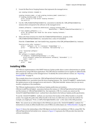 Chapter 3 Using the CIM Object Space



          2    Locate the Base Server Scoping Instance that represents the managed server.
               use scoping_instance renamed si

               scoping_instance_name = si.get_scoping_instance_name( connection )
               if scoping_instance_name is Null
                  print 'Failed to find server Scoping Instance.'
                  sys.exit(-1)

          3    Use the CIM_ElementSoftwareIdentity association to identify the CIM_SoftwareIdentity
               instances that correspond to the software on the managed server.
               element_softwares = connection.References( scoping_instance_name, 
                                                         ResultClass = 'VMware_ElementSoftwareIdentity' )
               if len( element_softwares ) < 1
                  print 'No software was found for the server Scoping Instance.'
                  sys.exit(-1)

          4    Select only those instances for which the ElementSoftwareStatus property of the
               CIM_ElementSoftwareIdentity association has a value of 6 (Installed).

               Print the ElementName and VersionString properties of the CIM_SoftwareIdentity instances.
               function print_info( instance )
                  print ' Software = %s' % ( instance[ 'ElementName' ] )
                  print '     (Version %s)' % ( instance[ 'VersionString' ] )

               print 'Installed software:'
               count = 0
               for software in element_softwares
                  if software[ 'ElementSoftwareStatus' ] == [6L]
                     print_instance( connection.GetInstance( software[ 'Antecedent' ] ) )
                     count = count + 1
               if not count
                  print '   None'


Installing VIBs
          The VMware implementation of the DMTF Software Update profile allows system administrators to update
          ESX software by using CIM client applications. The CIM software installation service applies an offline bundle
          file to update the software on the managed server. To identify the current software version, see “Reporting
          Installed VIBs” on page 31.

          This example shows how to locate the CIM_SoftwareInstallationService by traversing the
          CIM_HostedService association from the server Scoping Instance. The InstallFromURI() method starts
          the update process on the managed server and returns a CIM_ConcreteJob instance that you can use to
          monitor completion of the installation.

          The VMware implementation of the Software Update profile does not include a
          CIM_ServiceAffectsElement association between the instance of CIM_SoftwareInstallationService
          and the instance of CIM_SoftwareIdentity that represents a VIB. As a result, you cannot use the
          InstallFromSoftwareIdentity() method that is described in the Software Update profile specification.

          To use the InstallFromURI() method, you must know the location of the offline bundle in a local file
          system. You supply the path to the offline bundle in the form of a URI when you invoke the method. For
          example, you might pass "file:///vmfs/Storage1/bundle.zip" as the value of the URI parameter.

          NOTE You cannot use an online depot in the URI that you pass to the InstallFromURI() method. For
          instructions to create an offline bundle from a set of VIBs in an online depot, see “Offline Bundles” on page 69.

          Figure 3-5 shows the relationships of the CIM objects involved in the installation of VIBs by using CIM. The
          CIM_SoftwareInstallationService instance in Figure 3-5 represents the CIM provider that starts the
          software installation.




VMware, Inc.                                                                                                                33
 