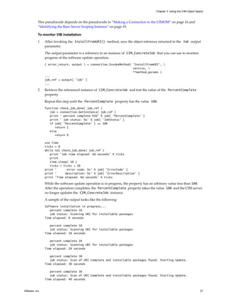 Chapter 3 Using the CIM Object Space



          This pseudocode depends on the pseudocode in “Making a Connection to the CIMOM” on page 16 and
          “Identifying the Base Server Scoping Instance” on page 19.

          To monitor VIB installation

          1    After invoking the InstallFromURI() method, save the object reference returned in the Job output
               parameter.

               The output parameter is a reference to an instance of CIM_ConcreteJob that you can use to monitor
               progress of the software update operation.
               ( error_return, output ) = connection.InvokeMethod( 'InstallFromURI', 
                                                                   service, 
                                                                   **method_params )
               ...
               job_ref = output[ ’Job’ ]
               ...

          2    Retrieve the referenced instance of CIM_ConcreteJob and test the value of the PercentComplete
               property.

               Repeat this step until the PercentComplete property has the value 100.
               function check_job_done( job_ref )
                  job = connection.GetInstance( job_ref )
                  print ’ percent complete %3d’ % job[ ’PercentComplete’ ]
                  print ’ job status: %s’ % job[ ’JobStatus’ ]
                  if job[ ’PercentComplete’ ] == 100
                     return 1
                  else
                     return 0

               use time
               ticks = 0
               while not check_job_done( job_ref )
                  print ’Job time elapsed: %d seconds’ % ticks
                  print
                  time.sleep( 10 )
                  ticks = ticks + 10
               print ’      error code: %s’ % job[ ’ErrorCode’ ]
               print ’     description: %s’ % job[ ’ErrorDescription’ ]
               print ’Time elapsed: %d seconds’ % ticks

               While the software update operation is in progress, the property has an arbitrary value less than 100.
               After the operation completes, the PercentComplete property takes the value 100 and the CIM server
               no longer updates the CIM_ConcreteJob instance.

               A sample of the output looks like the following:
               Software installation in progress...
                  percent complete 10
                  job status: Scanning URI for installable packages
               Time elapsed: 0 seconds

                  percent complete 10
                  job status: Scanning URI for installable packages
               Time elapsed: 10 seconds

                  percent complete 10
                  job status: Scanning URI for installable packages
               Time elapsed: 20 seconds

                  percent complete 30
                  job status: Scan of URI Complete and installable packages found. Starting Update.
               Time elapsed: 30 seconds

                  percent complete 30
                  job status: Scan of URI Complete and installable packages found. Starting Update.
               Time elapsed: 40 seconds


VMware, Inc.                                                                                                            37
 
