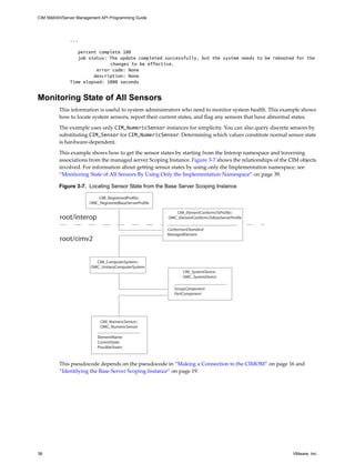 CIM SMASH/Server Management API Programming Guide




              ...

                 percent complete 100
                 job status: The update completed successfully, but the system needs to be rebooted for the
                             changes to be effective.
                        error code: None
                       description: None
              Time elapsed: 1000 seconds


Monitoring State of All Sensors
         This information is useful to system administrators who need to monitor system health. This example shows
         how to locate system sensors, report their current states, and flag any sensors that have abnormal states.

         The example uses only CIM_NumericSensor instances for simplicity. You can also query discrete sensors by
         substituting CIM_Sensor for CIM_NumericSensor. Determining which values constitute normal sensor state
         is hardware-dependent.

         This example shows how to get the sensor states by starting from the Interop namespace and traversing
         associations from the managed server Scoping Instance. Figure 3-7 shows the relationships of the CIM objects
         involved. For information about getting sensor states by using only the Implementation namespace, see
         “Monitoring State of All Sensors By Using Only the Implementation Namespace” on page 39.

         Figure 3-7. Locating Sensor State from the Base Server Scoping Instance

                          CIM_RegisteredProfile::
                       OMC_RegisteredBaseServerProfile

                                                            CIM_ElementConformsToProfile::
         root/interop                                    OMC_ElementConformsToBaseServerProfile

                                                         ConformantStandard
                                                         ManagedElement
         root/cimv2


                         CIM_ComputerSystem::
                       OMC_UnitaryComputerSystem
                                                                CIM_SystemDevice::
                                                                OMC_SystemDevice

                                                            GroupComponent
                                                            PartComponent




                            CIM_NumericSensor::
                            OMC_NumericSensor

                           ElementName
                           CurrentState
                           PossibleStates



         This pseudocode depends on the pseudocode in “Making a Connection to the CIMOM” on page 16 and
         “Identifying the Base Server Scoping Instance” on page 19.




38                                                                                                         VMware, Inc.
 