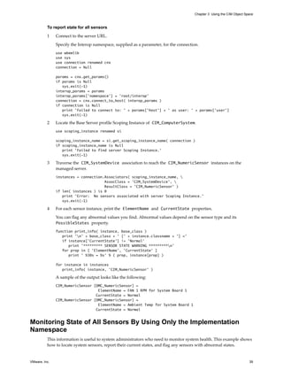 Chapter 3 Using the CIM Object Space



          To report state for all sensors

          1    Connect to the server URL.

               Specify the Interop namespace, supplied as a parameter, for the connection.
               use wbemlib
               use sys
               use connection renamed cnx
               connection = Null

               params = cnx.get_params()
               if params is Null
                  sys.exit(-1)
               interop_params = params
               interop_params['namespace'] = 'root/interop'
               connection = cnx.connect_to_host( interop_params )
               if connection is Null
                  print 'Failed to connect to: ' + params['host'] + ' as user: ' + params['user']
                  sys.exit(-1)

          2    Locate the Base Server profile Scoping Instance of CIM_ComputerSystem.
               use scoping_instance renamed si

               scoping_instance_name = si.get_scoping_instance_name( connection )
               if scoping_instance_name is Null
                  print 'Failed to find server Scoping Instance.'
                  sys.exit(-1)

          3    Traverse the CIM_SystemDevice association to reach the CIM_NumericSensor instances on the
               managed server.
               instances = connection.Associators( scoping_instance_name, 
                                      AssocClass = 'CIM_SystemDevice', 
                                      ResultClass = 'CIM_NumericSensor' )
               if len( instances ) is 0
                  print 'Error: No sensors associated with server Scoping Instance.'
                  sys.exit(-1)

          4    For each sensor instance, print the ElementName and CurrentState properties.

               You can flag any abnormal values you find. Abnormal values depend on the sensor type and its
               PossibleStates property.
               function print_info( instance, base_class )
                  print 'n' + base_class + ' [' + instance.classname + '] ='
                  if instance['CurrentState'] != 'Normal'
                     print '********* SENSOR STATE WARNING *********n'
                  for prop in [ 'ElementName', 'CurrentState' ]
                     print ' %30s = %s' % ( prop, instance[prop] )

               for instance in instances
                  print_info( instance, 'CIM_NumericSensor' )

               A sample of the output looks like the following:
               CIM_NumericSensor [OMC_NumericSensor] =
                                   ElementName = FAN 1 RPM for System Board 1
                                  CurrentState = Normal
               CIM_NumericSensor [OMC_NumericSensor] =
                                   ElementName = Ambient Temp for System Board 1
                                  CurrentState = Normal


Monitoring State of All Sensors By Using Only the Implementation
Namespace
          This information is useful to system administrators who need to monitor system health. This example shows
          how to locate system sensors, report their current states, and flag any sensors with abnormal states.


VMware, Inc.                                                                                                            39
 