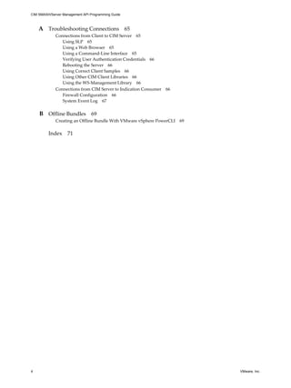 CIM SMASH/Server Management API Programming Guide



    A Troubleshooting Connections 65
             Connections from Client to CIM Server 65
                Using SLP 65
                Using a Web Browser 65
                Using a Command-Line Interface 65
                Verifying User Authentication Credentials 66
                Rebooting the Server 66
                Using Correct Client Samples 66
                Using Other CIM Client Libraries 66
                Using the WS-Management Library 66
             Connections from CIM Server to Indication Consumer 66
                Firewall Configuration 66
                System Event Log 67


    B Offline Bundles 69
             Creating an Offline Bundle With VMware vSphere PowerCLI 69

         Index 71




4                                                                         VMware, Inc.
 