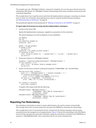 CIM SMASH/Server Management API Programming Guide



         The example uses only CIM_NumericSensor instances for simplicity. You can also query discrete sensors by
         substituting CIM_Sensor for CIM_NumericSensor. Determining which values constitute normal sensor state
         is hardware-dependent.

         This example shows how to get the sensor states from the Implementation namespace, assuming you already
         know its name. For information about getting sensor state by using the standard Interop namespace,
         see“Monitoring State of All Sensors” on page 38.

         This pseudocode depends on the pseudocode in “Making a Connection to the CIMOM” on page 16.

         To report state of all sensors by using only the Implementation namespace

         1    Connect to the server URL.

              Specify the Implementation namespace, supplied as a parameter, for the connection.

              The actual namespace you will use depends on your installation.
              use wbemlib
              use sys
              use connection renamed cnx
              connection = Null

              params = cnx.get_params()
              if params is Null
                 sys.exit(-1)
              connection = cnx.connect_to_host( params )
              if connection is Null
                 print 'Failed to connect to: ' + params['host'] + ' as user: ' + params['user']
                 sys.exit(-1)

         2    Enumerate instances of CIM_NumericSensor.
              instances = connection.EnumerateInstances( ’CIM_NumericSensor’ )
              if len( instances ) is 0
                 print 'Error: No sensors found on managed server.'
                 sys.exit(-1)

         3    Iterate over the sensor instances, printing the properties ElementName and CurrentState.
              function print_info( instance )
                 print 'n' + 'CIM_NumericSensor [' + instance.classname + '] ='
                 if instance['CurrentState'] != 'Normal'
                    print '********* SENSOR STATE WARNING *********n'
                 for prop in [ 'ElementName', 'CurrentState' ]
                    print ' %30s = %s' % ( prop, instance[prop] )

              for instance in instances
                 print_info( instance )

              A sample of the output looks like the following:
              CIM_NumericSensor [OMC_NumericSensor] =
                                  ElementName = FAN 1 RPM for System Board 1
                                 CurrentState = Normal
              CIM_NumericSensor [OMC_NumericSensor] =
                                  ElementName = Ambient Temp for System Board 1
                                 CurrentState = Normal


Reporting Fan Redundancy
         Fan redundancy information is useful to system administrators who need to monitor system health.
         This example shows how to locate system fans and query the CIMOM for redundant fan relationships.

         This example shows how to enumerate the fans by starting from the Interop namespace and traversing
         associations from the managed server Scoping Instance. Figure 3-8 shows the relationships of the CIM objects
         involved. If the managed server provides redundant cooling, the redundancy is modeled in the CIMOM by an
         instance of CIM_RedundancySet that is associated with two (or more) redundant fans.



40                                                                                                         VMware, Inc.
 