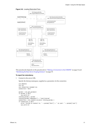 Chapter 3 Using the CIM Object Space



          Figure 3-8. Locating Redundant Fans
                                                CIM_RegisteredProfile::
                                             OMC_RegisteredBaseServerProfile


                root/interop                                                             CIM_ElementConformsToProfile::
                                                                                      OMC_ElementConformsToBaseServerProfile

                                                                                      ConformantStandard
                root/cimv2                                                            ManagedElement


                                                CIM_ComputerSystem::
                                              OMC_UnitaryComputerSystem
                 CIM_SystemDevice::                                                  CIM_SystemDevice::
                 OMC_SystemDevice                                                    OMC_SystemDevice

                   GroupComponent                                                         GroupComponent
                   PartComponent                                                          PartComponent




                                           CIM_Fan::                   CIM_Fan::
                                           OMC_Fan                     OMC_Fan

                                         ElementName                  ElementName
                                         DeviceID                     DeviceID




                  CIM_MemberOfCollection::                                     CIM_MemberOfCollection::
               OMC_MemberOfFanRedundancySet                                 OMC_MemberOfFanRedundancySet

                                      Member                                 Member
                                      Collection                             Collection




                                                    CIM_RedundancySet::
                                                   OMC_FanRedundancySet

                                                   Name
                                                   RedundancyStatus



          This pseudocode depends on the pseudocode in “Making a Connection to the CIMOM” on page 16 and
          “Identifying the Base Server Scoping Instance” on page 19.

          To report fan redundancy

          1       Connect to the server URL.

                  Specify the Interop namespace, supplied as a parameter, for the connection.
                  use wbemlib
                  use sys
                  use connection renamed cnx
                  connection = Null

                  params = cnx.get_params()
                  if params is Null
                     sys.exit(-1)
                  interop_params = params
                  interop_params['namespace'] = 'root/interop'
                  connection = cnx.connect_to_host( interop_params )
                  if connection is Null
                     print 'Failed to connect to: ' + params['host'] + ' as user: ' + params['user']
                     sys.exit(-1)




VMware, Inc.                                                                                                                                                    41
 