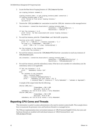 CIM SMASH/Server Management API Programming Guide



         2    Locate the Base Server Scoping Instance of CIM_ComputerSystem.
              use scoping_instance renamed si

              scoping_instance_name = si.get_scoping_instance_name( connection )
              if scoping_instance_name is Null
                 print 'Failed to find server Scoping Instance.'
                 sys.exit(-1)

         3    Traverse the CIM_SystemDevice association to reach the CIM_Fan instances on the managed server.
              fan_instances = connection.Associators( scoping_instance_name, 
                                                      AssocClass = 'CIM_SystemDevice', 
                                                      ResultClass = ’CIM_Fan’ )
              if len( fan_instances ) is 0
                 print 'Error: No fans associated with server Scoping Instance.'
                 sys.exit(-1)

         4    For each fan instance, print the ElementName and DeviceID properties.
              function print_info( instance )
                 print 'n' + ’CIM_Fan [' + instance.classname + '] ='
                 for prop in [ 'ElementName', 'DeviceID' ]
                    print ' %30s = %s' % ( prop, instance[prop] )

              for fan_instance in fan_instances
                 print_info( fan_instance )

         5    For each fan instance, traverse the CIM_MemberOfCollection association to reach any instances of
              CIM_RedundancySet.
              set_instances = connection.Associators( scoping_instance_name, 
                                                      AssocClass = 'CIM_MemberOfCollection', 
                                                      ResultClass = ’CIM_RedundancySet’ )

         6    For each fan instance, print the redundancy status. If the fan is not a member of a redundancy set, the
              redundancy status is not applicable.
              if len( set_instances ) is 0
                 print '    Redundancy status: N/A'
              else
                 for instance in set_instances
                    name = instance[’Name’]
                    status = instance[’RedundancyStatus’]
                    print ’    redundancy set (%s) status = %s’ %
                              ( instance[’Name’], (status==2 ? ’Fully Redundant’ : ’unknown or degraded’)

              A sample of the output looks like the following:
              CIM_Fan [OMC_Fan] =
                                  ElementName = FAN 1 RPM
                                  DeviceID = 48.0.32.99
                 redundancy set (117.0.32.0) status = Fully Redundant
              CIM_Fan [OMC_Fan] =
                                  ElementName = FAN 2 RPM
                                  DeviceID = 49.0.32.99
                 redundancy set (117.0.32.0) status = Fully Redundant


Reporting CPU Cores and Threads
         This information is useful to system administrators who need to monitor system health. This example shows
         how to enumerate the processor cores and hardware threads in a managed server.

         The VMware implementation does not include instances of CIM_ProcessorCapabilities, but cores and
         hardware threads are modeled with individual instances of CIM_ProcessorCore and
         CIM_HardwareThread.




42                                                                                                           VMware, Inc.
 