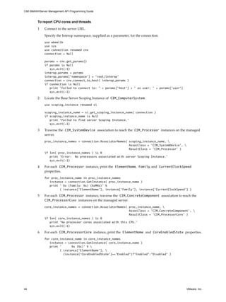 CIM SMASH/Server Management API Programming Guide



         To report CPU cores and threads

         1    Connect to the server URL.

              Specify the Interop namespace, supplied as a parameter, for the connection.
              use wbemlib
              use sys
              use connection renamed cnx
              connection = Null

              params = cnx.get_params()
              if params is Null
                 sys.exit(-1)
              interop_params = params
              interop_params['namespace'] = 'root/interop'
              connection = cnx.connect_to_host( interop_params )
              if connection is Null
                 print 'Failed to connect to: ' + params['host'] + ' as user: ' + params['user']
                 sys.exit(-1)

         2    Locate the Base Server Scoping Instance of CIM_ComputerSystem.
              use scoping_instance renamed si

              scoping_instance_name = si.get_scoping_instance_name( connection )
              if scoping_instance_name is Null
                 print 'Failed to find server Scoping Instance.'
                 sys.exit(-1)

         3    Traverse the CIM_SystemDevice association to reach the CIM_Processor instances on the managed
              server.
              proc_instance_names = connection.AssociatorNames( scoping_instance_name, 
                                                                AssocClass = 'CIM_SystemDevice', 
                                                                ResultClass = ’CIM_Processor’ )
              if len( proc_instance_names ) is 0
                 print 'Error: No processors associated with server Scoping Instance.'
                 sys.exit(-1)

         4    For each CIM_Processor instance, print the ElementName, Family, and CurrentClockSpeed
              properties.
              for proc_instance_name in proc_instance_names
                 instance = connection.GetInstance( proc_instance_name )
                 print ‘ %s (Family: %s) (%sMHz)’ %
                       ( instance[‘ElementName’], instance[‘Family’], instance[‘CurrentClockSpeed’] )

         5    For each CIM_Processor instance, traverse the CIM_ConcreteComponent association to reach the
              CIM_ProcessorCore instances on the managed server.
              core_instance_names = connection.AssociatorNames( proc_instance_name, 
                                                                AssocClass = 'CIM_ConcreteComponent', 
                                                                ResultClass = ’CIM_ProcessorCore’ )
              if len( core_instance_names ) is 0
                 print 'No processor cores associated with this CPU.’
                 sys.exit(-1)

         6    For each CIM_ProcessorCore instance, print the ElementName and CoreEnabledState properties.
              for core_instance_name in core_instance_names
                 instance = connection.GetInstance( core_instance_name )
                 print ’      %s (%s)’ % 
                       ( instance[‘ElementName’], 
                         (instance[‘CoreEnabledState’]==’Enabled’)?’Enabled’:’Disabled’ )




44                                                                                                   VMware, Inc.
 