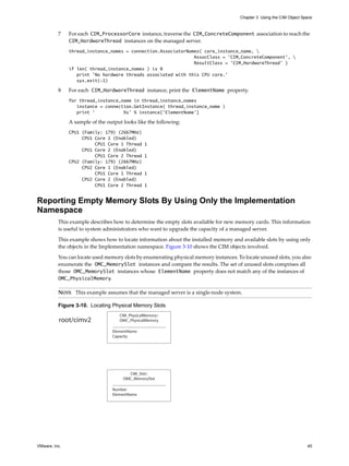 Chapter 3 Using the CIM Object Space



          7    For each CIM_ProcessorCore instance, traverse the CIM_ConcreteComponent association to reach the
               CIM_HardwareThread instances on the managed server.
               thread_instance_names = connection.AssociatorNames( core_instance_name, 
                                                               AssocClass = 'CIM_ConcreteComponent', 
                                                               ResultClass = ’CIM_HardwareThread’ )
               if len( thread_instance_names ) is 0
                  print 'No hardware threads associated with this CPU core.’
                  sys.exit(-1)

          8    For each CIM_HardwareThread instance, print the ElementName property.
               for thread_instance_name in thread_instance_names
                  instance = connection.GetInstance( thread_instance_name )
                  print ‘           %s’ % instance[‘ElementName’]

               A sample of the output looks like the following:
               CPU1 (Family: 179) (2667MHz)
                    CPU1 Core 1 (Enabled)
                         CPU1 Core 1 Thread     1
                    CPU1 Core 2 (Enabled)
                         CPU1 Core 2 Thread     1
               CPU2 (Family: 179) (2667MHz)
                    CPU2 Core 1 (Enabled)
                         CPU1 Core 1 Thread     1
                    CPU2 Core 2 (Enabled)
                         CPU1 Core 2 Thread     1


Reporting Empty Memory Slots By Using Only the Implementation
Namespace
          This example describes how to determine the empty slots available for new memory cards. This information
          is useful to system administrators who want to upgrade the capacity of a managed server.

          This example shows how to locate information about the installed memory and available slots by using only
          the objects in the Implementation namespace. Figure 3-10 shows the CIM objects involved.

          You can locate used memory slots by enumerating physical memory instances. To locate unused slots, you also
          enumerate the OMC_MemorySlot instances and compare the results. The set of unused slots comprises all
          those OMC_MemorySlot instances whose ElementName property does not match any of the instances of
          OMC_PhysicalMemory.

          NOTE This example assumes that the managed server is a single-node system.

          Figure 3-10. Locating Physical Memory Slots
                                    CIM_PhysicalMemory::
          root/cimv2                OMC_PhysicalMemory

                                 ElementName
                                 Capacity




                                        CIM_Slot::
                                      OMC_MemorySlot

                                 Number
                                 ElementName




VMware, Inc.                                                                                                           45
 