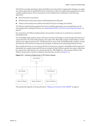 Chapter 3 Using the CIM Object Space



          The PCI Device profile specification allows flexibility in how the profile is implemented. Designers can apply
          one of three approaches to modeling PCI device connections, or they can combine these approaches for a more
          complete implementation. Device connections can be modeled with a combination of the following
          approaches.

                DeviceConnection associations

                PCIPortGroup instances that express relationships between PCI ports
                Primary and secondary bus numbers that relate PCI devices to bridges and switches

          The VMware implementation supports the first two modeling approaches. For an example that uses the
          second approach to relating PCI devices, see “Reporting the Path to a PCI Device By Using PortGroups” on
          page 49.

          For convenience, the VMware implementation also provides a fourth way to model device connections:
          ParentDeviceID.

          The ParentDeviceID property relates a PCI device directly to the bridge or switch through which the device
          accesses the CPU. The value of the property is the value of the DeviceID property of that bridge or switch,
          which can be called its parent device. A CIM client that is aware of the ParentDeviceID property can map
          the hierarchy of PCI devices by using only that property to determine the relationships between devices.

          This example shows how you can map the PCI device hierarchy by using the ParentDeviceID property. For
          illustration, this example enumerates PCI device instances by their VMware-specific class names, rather than
          by a parent class. Alternatively, you could enumerate the CIM_PCIDevice class, because all three of the
          VMware classes derive, directly or indirectly, from that class, as shown in Figure 3-11.

          Figure 3-11. Inheritance Relationships of PCI Device Classes

                                      CIM_PCIDevice




                CIM_PCIBridge                               CIM_PCIeSwitch




               VMware_PCIBridge      VMware_PCIDevice     VMware_PCIeSwitch



          This pseudocode depends on the pseudocode in “Making a Connection to the CIMOM” on page 16.




VMware, Inc.                                                                                                              47
 