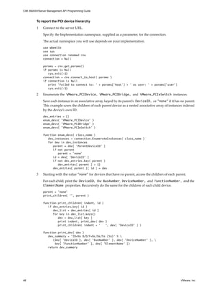 CIM SMASH/Server Management API Programming Guide



         To report the PCI device hierarchy

         1    Connect to the server URL.

              Specify the Implementation namespace, supplied as a parameter, for the connection.

              The actual namespace you will use depends on your implementation.
              use wbemlib
              use sys
              use connection renamed cnx
              connection = Null

              params = cnx.get_params()
              if params is Null
                 sys.exit(-1)
              connection = cnx.connect_to_host( params )
              if connection is Null
                 print 'Failed to connect to: ' + params['host'] + ' as user: ' + params['user']
                 sys.exit(-1)

         2    Enumerate the VMware_PCIDevice, VMware_PCIBridge, and VMware_PCIeSwitch instances.

              Save each instance in an associative array, keyed by its parent’s DeviceID, or "none" if it has no parent.
              This example saves the children of each parent device as a nested associative array of instances indexed
              by the device’s own ID.
              dev_entries = {}
              enum_devs( ’VMware_PCIDevice’ )
              enum_devs( ’VMware_PCIBridge’ )
              enum_devs( ’VMware_PCIeSwitch’ )

              function enum_devs( class_name )
                 dev_instances = connection.EnumerateInstances( class_name )
                 for dev in dev_instances
                    parent = dev[ ’ParentDeviceID’ ]
                    if not parent
                       parent = ’none’
                    id = dev[ ’DeviceID’ ]
                    if not dev_entries.key( parent )
                       dev_entries[ parent ] = {}
                    dev_entries[ parent ][ id ] = dev

         3    Starting with the value "none" for devices that have no parent, access the children of each parent.

              For each child, print the DeviceID, the BusNumber, DeviceNumber, and FunctionNumber, and the
              ElementName properties. Recursively do the same for the children of each child device.
              parent = ’none’
              print_children( ’’, parent )

              function print_children( indent, id )
                 if dev_entries.key( id )
                    dev_list = dev_entries[ id ]
                    for key in dev_list.keys()
                       dev = dev_list[ key ]
                       print indent, print_dev( dev )
                       print_children( indent + ’   ’, dev[ ’DeviceID’ ] )

              function print_dev( dev )
                 dev_summary = ’ID=%s B/D/F=%s/%s/%s (%s)’ % 
                    (dev[ ’DeviceID ], dev[ ’BusNumber’ ], dev[ ’DeviceNumber’ ], 
                     dev[ ’FunctionNumber’ ], dev[ ’ElementName’ ])
                 return dev_summary




48                                                                                                            VMware, Inc.
 