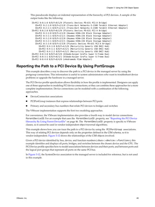 Chapter 3 Using the CIM Object Space



               This pseudocode displays an indented representation of the hierarchy of PCI devices. A sample of the
               output looks like the following:
                ID=PCI 0:0:1:0 B/D/F=0/1/0 (Plutonic Devices PD-631 PCI-X Bridge)
                   ID=PCI 0:2:1:0 B/D/F=2/1/0 (Trans-Oort Networks E-1500 Terabit Ethernet Adapter)
                   ID=PCI 0:2:1:1 B/D/F=2/1/1 (Trans-Oort Networks E-1500 Terabit Ethernet Adapter)
                ID=PCI 0:0:2:0 B/D/F=0/2/0 (Plutonic Devices PD-631 PCI-X Bridge)
                   ID=PCI 0:3:1:0 B/D/F=3/1/0 (Haumea HINA-15K Block Storage Adapter)
                   ID=PCI 0:3:1:1 B/D/F=3/1/1 (Haumea HINA-15K Block Storage Adapter)
                   ID=PCI 0:3:2:0 B/D/F=3/2/0 (Haumea HINA-15K Block Storage Adapter)
                   ID=PCI 0:3:2:1 B/D/F=3/2/1 (Haumea HINA-15K Block Storage Adapter)
                   ID=PCI 0:3:3:0 B/D/F=3/3/0 (Plutonic Devices PD-631 PCI-X Bridge)
                      ID=PCI 0:4:1:0 B/D/F=4/1/0 (Mercuricity Generic USB OHCI Hub)
                      ID=PCI 0:4:1:1 B/D/F=4/1/1 (Mercuricity Generic USB OHCI Hub)
                      ID=PCI 0:4:1:2 B/D/F=4/1/2 (Mercuricity Generic USB OHCI Hub)
                ID=PCI 0:0:3:0 B/D/F=0/3/0 (Albedo-Kuiper Grafix Super X-Treme Duo)
                ID=PCI 0:0:3:1 B/D/F=0/3/1 (Albedo-Kuiper Grafix Super X-Treme Duo)
                ID=PCI 0:0:4:0 B/D/F=0/4/0 (vAndromeda FCoW Adapter)


Reporting the Path to a PCI Device By Using PortGroups
          This example describes a way to discover the path to a PCI device in the managed server by using the
          portgroup connections. This information is useful to system administrators who want to troubleshoot device
          problems or upgrade the hardware in a managed server.

          The PCI Device profile specification allows flexibility in how the profile is implemented. Designers can apply
          one of three approaches to modeling PCI device connections, or they can combine these approaches for a more
          complete implementation. Device connections can be modeled with a combination of the following
          approaches.

              DeviceConnection associations

              PCIPortGroup instances that express relationships between PCI ports

              Primary and secondary bus numbers that relate PCI devices to bridges and switches

          The VMware implementation supports the first two modeling approaches.

          For convenience, the VMware implementation also provides a fourth way to model device connections:
          ParentDeviceID. For an example that uses the ParentDeviceID property, see “Reporting the PCI Device
          Hierarchy By Using Parent DeviceIDs” on page 46. The ParentDeviceID property is specific to VMware
          classes, so it cannot be used in vendor-independent object traversal algorithms.

          This example shows how you can trace the path to a PCI device by using the PCIPortGroup associations.
          This way of relating PCI devices depends only on the properties defined in the CIM schema, so it is
          vendor-independent. Figure 3-12 shows the relationships of the CIM objects involved.

          Given a PCI device identified by bus, device, and function numbers (<bus>:<device>:<function>), this
          example identifies and displays all ports, bridges, and switches between the chosen device and the CPU. The
          PCI Device profile specifies how to model associations between devices and their ports, and between ports and
          the logical port groups that represent all ports on the same PCI bus.

          In Figure 3-12, the SystemDevice association to the managed server is included for reference, but is not used
          in this example.




VMware, Inc.                                                                                                              49
 