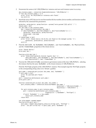 Chapter 3 Using the CIM Object Space



          2    Enumerate the names of all CIM_PCIDevice instances and save each instance name in an array.
               dev_instance_names = connection.EnumerateInstances( ’CIM_PCIDevice’ )
               if len( dev_instance_names ) is 0
                  print ’Error: No CIM_PCIDevice instances were found.’
                  sys.exit(-1)

          3    Search the array of PCI devices for one that matches the bus number, device number, and function number
               selected by the command-line parameters.
               param_bus, param_device, param_function = params[’extra_params’][0].split( ’:’ )
               chosen_name = Null
               for dev_name in dev_instance_names
                  dev = connection.GetInstance( dev_name )
                  if (dev[’BusNumber’], dev[’DeviceNumber’], dev[’FunctionNumber’]) == 
                     (param_bus, param_device, param_function)
                     chosen_name = dev_name
                     break
               if chosen_name is Null
                  print ’Error: Chosen device (%s:%s:%s) not found on the managed system.’ % 
                        (param_bus, param_device, param_function)
                  exit(-1)

          4    Print the DeviceID, the BusNumber, DeviceNumber, and FunctionNumber, the PhysicalSlot,
               and the ElementName properties of the chosen device.
               print ’Chosen device:’
               print_dev( dev )

               function print_dev( dev )
                  print ’ID=%s B/D/F=%s/%s/%s Slot=%s Type=%s (%s)’ % 
                        (dev[’DeviceID’], dev[’BusNumber’], dev[’DeviceNumber’], dev[’FunctionNumber’], 
                        dev[’PhysicalSlot’], dev[ ’ElementName’ ])

          5    Traverse the CIM_ControlledBy association to get instance names of the class CIM_PCIPort, selecting
               the instance that has the same BusNumber as the chosen instance of CIM_PCIDevice.

               Print the PortType property of the CIM_PCIPort instance. This example maps the PortType property
               to the corresponding string value in its Values qualifier.
               port_name = connected_port_on_bus( dev_name, dev[ ’BusNumber’ ]
               if port_name is Null
                  print ’No upstream port found.’
                  break
               port = connection.GetInstance( port_name )
               print_port( port )

               function connected_port_on_bus( dev_name, bus_number )
                  port_instance_names = connection.AssociatorNames( dev_name, 
                                                                    AssocClass = ’CIM_ControlledBy’, 
                                                                    ResultClass = ’CIM_PCIPort’ )
                  for port_instance_name in port_instance_names
                     port = connection.GetInstance( port_instance_name, 
                                                    PropertyList = [’BusNumber’, ’PortType’] )
                     if port[ ’BusNumber’ ] == bus_number
                        return port_instance_name
                  return Null

               use value_mapper renamed mapper
               function print_port( port )
                  port_type = mapper.map_property_value_to_string( port, ’PortType’ )
                  print ’ (%s port on bus %s)’ % (port_type, port[ ’BusNumber’ ])




VMware, Inc.                                                                                                            51
 