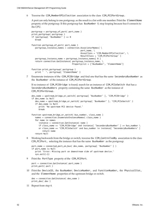 CIM SMASH/Server Management API Programming Guide



         6    Traverse the CIM_MemberOfCollection association to the class CIM_PCIPortGroup.

              A port can only belong to one portgroup, so the result is a list with one member. Print the ElementName
              property of the portgroup. If this portgroup has BusNumber 0, stop looping because bus 0 connects to
              the CPU.
              portgroup = portgroup_of_port( port_name )
              print_portgroup( portgroup )
              if (portgroup[ ’BusNumber’ ] == 0
                 break

              function portgroup_of_port( port_name )
                 portgroup_instance_names = connection.AssociatorNames( 
                                                       port_name, 
                                                       AssocClass = ’CIM_MemberOfCollection’, 
                                                       ResultClass = ’CIM_PCIPortGroup’ )
                 portgroup_instance_name = portgroup_instance_names[ 0 ]
                 return connection.GetInstance( portgroup_instance_name, 
                                                PropertyList = [’BusNumber’, ’ElementName’]

              function print_portgroup( portgroup )
                 print ’ ’, portgroup[ ’ElementName’ ]

         7    Enumerate instances of the CIM_PCIBridge and find one that has the same SecondaryBusNumber as
              the BusNumber of the instance of CIM_PCIPortGroup.

              If no instance of CIM_PCIBridge is found, search for an instance of CIM_PCIeSwitch that has a
              SecondaryBusNumbers property containing the same BusNumber as the instance of
              CIM_PCIPortGroup.
              dev_name = upstream_bridge_or_switch( portgroup[ ’BusNumber’ ], ’CIM_PCIBridge’ )
              if dev_name is Null
                 dev_name = upstream_bridge_or_switch( portgroup[ ’BusNumber’ ], ’CIM_PCIeSwitch’ )
                 if dev_name is Null
                    print ’No upstream PCI device found.’
                    break

              function upstream_bridge_or_switch( bus_number, class_name )
                 names = connection.EnumerateInstanceNames( class_name )
                 for name in names
                    instance = connection.GetInstance( name )
                    if class_name == ’CIM_PCIBridge’ and instance[ ’SecondaryBusNumber’ ] == bus_number 
                    or class_name == ’CIM_PCIeSwitch’ and bus_number in instance[ ’SecondaryBusNumbers’ ]
                       return name
                 return Null

         8    Working backwards from the bridge or switch, traverse the CIM_ControlledBy association to the class
              CIM_PCIPort, selecting the instance that has the same BusNumber as the portgroup.
              port_name = connected_port_on_bus( dev_name, portgroup[ ’BusNumber’ ] )
              if port_name is Null
                 print ’Error: Missing port on downstream side of upstream device.’
                 sys.exit(-1)

         9    Print the PortType property of the CIM_PCIPort.
              port = connection.GetInstance( port_name )
              print_port( port )

         10   Print the DeviceID, the BusNumber, DeviceNumber, and FunctionNumber, the PhysicalSlot,
              and the ElementName properties of the upstream bridge or switch.
              dev = connection.GetInstance( dev_name )
              print_dev( dev )

         11   Repeat from step 4.




52                                                                                                         VMware, Inc.
 