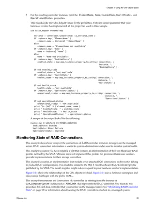 Chapter 3 Using the CIM Object Space



          5    For the resulting controller instance, print the ElementName, Name, EnabledState, HealthState, and
               OperationalStatus properties.

               This pseudocode provides default values for the properties. VMware cannot guarantee that your
               hardware vendor has implemented all the properties used in this example.
               use value_mapper renamed map

                  instance = connection.GetInstance( cs_instance_name )
                  if instance.key( ’ElementName’ )
                     element_name = instance[ ’ElementName’ ]
                  else
                     element_name = ’ElementName not available’
                  if instance.key( ’Name’ )
                     name = instance[ ’Name’ ]
                  else
                     name = ’Name not available’
                  if instance.key( ’EnabledState’ )
                     enabled_state = map.map_instance_property_to_string( connection, 
                                                                          instance, 
                                                                          ’EnabledState’ )
                  if not enabled_state
                     enabled_state = ’not available’
                  if instance.key( ’HealthState’ )
                     health_state = map.map_instance_property_to_string( connection, 
                                                                         instance, 
                                                                         ’HealthState’ )
                  if not health_state
                     health_state = ’not available’
                  if instance.key( ’OperationalStatus’ )
                     operational_status = map.map_instance_property_to_string( connection, 
                                                                               instance, 
                                                                               ’OperationalStatus’ )
                  if not operational_status
                     operational_status = ’not available’
                  print "%s (%s)’ % ( element_name, name )
                  print ’ EnabledState: ’ + enabled_state
                  print ’ HealthState: ’ + health_state
                  print ’ OperationalStatus: ’ + operational_status

               A sample of the output looks like the following:
               Controller 0 SAS/SATA (1F7D708944192F00)
                 EnabledState: Enabled
                 HealthState: Minor failure
                 OperationalStatus: Degraded


Monitoring State of RAID Connections
          This example shows how to report the connections of RAID controller initiators to targets on the managed
          server. RAID connection information is useful to system administrators who need to monitor system health.

          This example assumes you have installed a VIB that contains an implementation of the Host Hardware RAID
          profile, defined by the SNIA. VMware does not implement this profile, but prominent hardware vendors
          provide implementations for their storage controllers.

          This example assumes an implementation that models serial-attached SCSI connections to drives that belong
          to pooled RAID configurations. This model is similar to the SMI-S Host Hardware RAID Controller profile
          published by the SNIA. The model might or might not correspond to your hardware vendor’s implementation.

          Figure 3-14 shows the relationships of the CIM objects involved. Figure 3-14 uses a fictitious namespace and
          class names that begin with the prefix ACME_.

          This example enumerates the connections of a controller by starting from the instance of
          CIM_ComputerSystem subclassed as ACME_HBA that represents the RAID controller. You must do this
          procedure for each disk controller that you monitor on the managed server. See “Monitoring RAID Controller
          State” on page 53 for information about locating the RAID controllers attached to a managed system.


VMware, Inc.                                                                                                             55
 