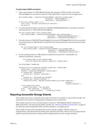 Chapter 3 Using the CIM Object Space



          To report state of RAID connections

          1    From a given instance of CIM_ComputerSystem that represents a SCSI controller, traverse the
               CIM_SystemDevice association to reach the CIM_LogicalPort instances on the managed server.
               port_instance_names = connection.AssociatorNames( controller_instance_name, 
                                                    AssocClass = 'CIM_SystemDevice', 
                                                    ResultClass = ’CIM_LogicalPort’ )
               if len( port_instance_names ) is 0
                  print 'Error: No ports associated with controller.'
                  sys.exit(-1)

          2    For each logical port instance, traverse the CIM_DeviceSAPImplementation association to reach the
               matching instance of CIM_SCSIProtocolEndpoint.
               for port_instance_name in port_instance_names
                  init_instance_names = connection.AssociatorNames( port_instance_name, 
                                                       AssocClass = 'CIM_DeviceSAPImplementation', 
                                                       ResultClass = ’CIM_SCSIProtocolEndpoint’ )

          3    From the instance of CIM_SCSIProtocolEndpoint, traverse the CIM_MemberOfCollection association
               to reach the instance of CIM_ConnectivityCollection that represents the connection between initiator
               and target.
                  for init_instance_name in init_instance_names
                     conn_instance_names = connection.AssociatorNames( init_instance_name, 
                                                        AssocClass = 'CIM_MemberOfCollection', 
                                                        ResultClass = ’CIM_ConnectivityCollection’ )

          4    For the resulting instance of CIM_ConnectivityCollection, print the InstanceID and
               ConnectivityStatus properties.
                     for instance_name in conn_instance_names
                        print_scsi_connection_instance( connection, instance_name )

               use value_mapper renamed map

               function print_scsi_connection_instance( connection, instance_name
                  health_state = connectivity_status = ’’
                  instance = connection.GetInstance( instance_name )
                  if instance.key( ’InstanceID’ )
                     instance_id = instance[ ’InstanceID’ ]
                  else
                     instance_id = ’InstanceID not available’
                  if instance.key( ’ConnectivityStatus’ )
                     connectivity_status = map.map_instance_property_to_string( connection, 
                                                                                instance, 
                                                                                ’ConnectivityStatus’ )
                  if not connectivity_status
                     connectivity_status = ’not available’
                  print ’   Port connection ’ + instance_id
                  print ’     ConnectivityStatus: ’ + connectivity status


Reporting Accessible Storage Extents
          This example shows how to report the disk storage extents that are accessible to a given SCSI controller. The
          information can be useful for configuring the managed servers in a datacenter.

          This example assumes you have already located an instance of CIM_ComputerSystem subclassed as
          ACME_Controller that represents the RAID controller. See “Monitoring RAID Controller State” on page 53
          for information about locating the RAID controllers attached to a managed system.

          This example is based on the assumption that you have already installed a VIB that contains an
          implementation of the Host Hardware RAID profile, defined by the SNIA. VMware does not implement this
          profile, but prominent hardware vendors provide implementations for their storage controllers.




VMware, Inc.                                                                                                             57
 