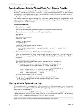 CIM SMASH/Server Management API Programming Guide



Reporting Storage Extents Without Third-Party Storage Provider
         This example shows how to report the disk storage extents that are available to a managed server, in the
         absence of a dedicated storage provider supplied by a storage vendor. Information about the storage extents
         is limited when a dedicated storage provider is not installed. The limited information can still be useful for
         configuring the managed servers in a datacenter.

         You can locate disk storage extents by enumerating instances of VMware_HypervisorStorageExtent in the
         Implementation namespace. The pseudocode in this topic depends on the pseudocode in “Making a
         Connection to the CIMOM” on page 16.

         To report storage extents

         1    Connect to the server URL.

              Specify the Implementation namespace, supplied as a parameter, for the connection.

              The actual namespace you will use depends on your installation.
              use wbemlib
              use sys
              use connection renamed cnx
              connection = Null

              params = cnx.get_params()
              if params is Null
                 sys.exit( -1 )
              connection = cnx.connect_to_host( params )
              if connection is Null
                 print 'Failed to connect to: ' + params['host'] + ' as user: ' + params['user']
                 sys.exit( -1 )

         2    Enumerate instance names of VMware_HypervisorStorageExtent.

              Select the instances where the OtherIdentifyingInfo property begins with ’/vmfs/devices/disks’.
              For each such instance, print the ElementName, OtherIdentifyingInfo, and OperationalStatus
              properties.
              use value_mapper renamed mapper
              instances = connection.EnumerateInstances( ’VMware_HypervisorStorageExtent’ )
              for instance in instances
                 if instance[ ’OtherIdentifyingInfo’ ][ 0 ] begins ’/vmfs/devices/disks’
                    status = mapper.map_instance_property_to_string( connection, 
                                                                     instance, 
                                                                     ’OperationalStatus’ )
                    print ’ Storage Extent = ’ + instance[ ’ElementName’ ]
                    print ’   Other Info: ’ + instance[ ’OtherIdentifyingInfo’ ]
                    print ’   OperationalStatus: ’ + status

              A sample of the output looks like the following:
              Storage Extent = Local Disk (naa.7001e4e041d08f00119991caf9fd2aaf)
                Other Info: /vmfs/devices/disks/naa.7001e4e041d08f00119991caf9fd2aaf
                OperationalStatus: OK


Working with the System Event Log
         This example shows how to list the records in the system event log (SEL) of a managed server. This example
         also shows how to clear the records from the SEL. Clearing the log entries can save on disk space and reduce
         clutter from old records in the SEL.

         You can locate the instance of CIM_RecordLog that represents the SEL by enumerating all instances of
         CIM_RecordLog and filtering out other logs by name. The log records are associated to the CIM_RecordLog
         instance. Figure 3-16 shows the relationships of the CIM objects involved.

         NOTE This discussion assumes that the managed server is a single-node system.



60                                                                                                           VMware, Inc.
 