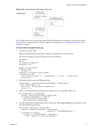 Chapter 3 Using the CIM Object Space



          Figure 3-16. Listing Records of the System Event Log
                                         CIM_RecordLog::
          root/cimv2                    OMC_IpmiRecordLog

                                      ElementName = “IPMI SEL”
                                      ClearLog()                  CIM_LogManagesRecord::
                                                                 OMC_IpmiLogManagesRecord

                                                                   Log
                                                                   Record


                                         CIM_LogRecord::
                                        OMC_IpmiLogRecord

                                      RecordID
                                      RecordData
                                      MessageTimestamp



          This example shows how to get the log entries from the Implementation namespace, assuming you already
          know its name. The pseudocode in this topic depends on the pseudocode in “Making a Connection to the
          CIMOM” on page 16.

          To list and clear the System Event Log

          1    Connect to the server URL.

               Specify the Implementation namespace, supplied as a parameter, for the connection.

               The actual namespace you will use depends on your installation.
               use wbemlib
               use sys
               use connection renamed cnx
               connection = Null

               params = cnx.get_params()
               if params is Null
                  sys.exit( -1 )
               connection = cnx.connect_to_host( params )
               if connection is Null
                  print 'Failed to connect to: ' + params['host'] + ' as user: ' + params['user']
                  sys.exit( -1 )

          2    Enumerate instance names of CIM_RecordLog.
               instance_names = connection.EnumerateInstanceNames( ’CIM_RecordLog’ )
               if len( instance_names ) is 0
                  print 'Error: No logs found on managed server.'
                  sys.exit( -1 )

          3    Iterate over the log instances, rejecting all log instances that are not named "IPMI SEL".
               for instance_name in instance_names
                  instance = connection.GetInstance( instance_name )
                  if instance[’ElementName’] is ’IPMI SEL’
                     print_log_entries( instance_name )
                     clear_log_entries( instance_name )

          4    From the log instance that represents the SEL, traverse the CIM_LogManagesRecord association to reach
               the entries that belong to the log.
               function print_log_entries( instance_name )
                  instances = connection.Associators( instance_name,
                                                      AssocClass = ’CIM_LogManagesRecord’ )
                  for instance in instances
                     for prop in [ ’MessageTimestamp’, ’RecordData’ ]
                        print ’ %28s %s’ % ( prop, instance[prop] )




VMware, Inc.                                                                                                                 61
 
