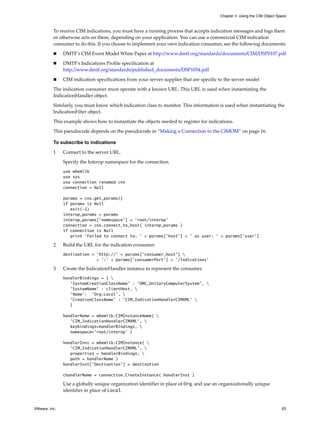 Chapter 3 Using the CIM Object Space



          To receive CIM indications, you must have a running process that accepts indication messages and logs them
          or otherwise acts on them, depending on your application. You can use a commercial CIM indication
          consumer to do this. If you choose to implement your own indication consumer, see the following documents:

              DMTF's CIM Event Model White Paper at http://www.dmtf.org/standards/documents/CIM/DSP0107.pdf

              DMTF's Indications Profile specification at
               http://www.dmtf.org/standards/published_documents/DSP1054.pdf

              CIM indication specifications from your server supplier that are specific to the server model

          The indication consumer must operate with a known URL. This URL is used when instantiating the
          IndicationHandler object.

          Similarly, you must know which indication class to monitor. This information is used when instantiating the
          IndicationFilter object.

          This example shows how to instantiate the objects needed to register for indications.

          This pseudocode depends on the pseudocode in “Making a Connection to the CIMOM” on page 16.

          To subscribe to indications

          1    Connect to the server URL.

               Specify the Interop namespace for the connection.
               use wbemlib
               use sys
               use connection renamed cnx
               connection = Null

               params = cnx.get_params()
               if params is Null
                  exit(-1)
               interop_params = params
               interop_params['namespace'] = 'root/interop'
               connection = cnx.connect_to_host( interop_params )
               if connection is Null
                  print 'Failed to connect to: ' + params['host'] + ' as user: ' + params['user']

          2    Build the URL for the indication consumer.
               destination = 'http://' + params['consumer_host'] 
                             + ':' + params['consumerPort'] + '/indications'

          3    Create the IndicationHandler instance to represent the consumer.
               handlerBindings = { 
                  'SystemCreationClassName' : 'OMC_UnitaryComputerSystem', 
                  'SystemName' : clientHost, 
                  'Name': 'Org:Local', 
                  'CreationClassName' : 'CIM_IndicationHandlerCIMXML' 
                  }

               handlerName = wbemlib.CIMInstanceName( 
                  'CIM_IndicationHandlerCIMXML', 
                  keybindings=handlerBindings, 
                  namespace='root/interop' )

               handlerInst = wbemlib.CIMInstance( 
                  'CIM_IndicationHandlerCIMXML', 
                  properties = handlerBindings, 
                  path = handlerName )
               handlerInst['Destination'] = destination

               chandlerName = connection.CreateInstance( handlerInst )

               Use a globally unique organization identifier in place of Org, and use an organizationally unique
               identifier in place of Local.


VMware, Inc.                                                                                                              63
 