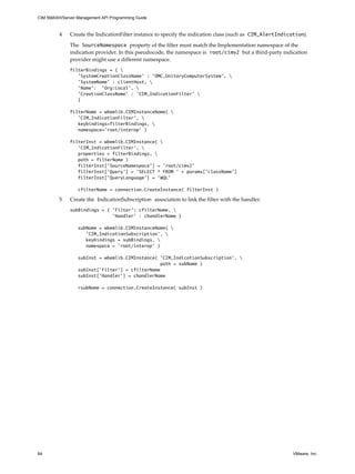 CIM SMASH/Server Management API Programming Guide



         4    Create the IndicationFilter instance to specify the indication class (such as CIM_AlertIndication).

              The SourceNamespace property of the filter must match the Implementation namespace of the
              indication provider. In this pseudocode, the namespace is root/cimv2 but a third-party indication
              provider might use a different namespace.
              filterBindings = { 
                 'SystemCreationClassName' : 'OMC_UnitaryComputerSystem', 
                 'SystemName' : clientHost, 
                 'Name': 'Org:Local', 
                 'CreationClassName' : 'CIM_IndicationFilter' 
                 }

              filterName = wbemlib.CIMInstanceName( 
                 'CIM_IndicationFilter', 
                 keybindings=filterBindings, 
                 namespace='root/interop' )

              filterInst = wbemlib.CIMInstance( 
                 'CIM_IndicationFilter', 
                 properties = filterBindings, 
                 path = filterName )
                 filterInst['SourceNamespace'] = 'root/cimv2'
                 filterInst['Query'] = 'SELECT * FROM ' + params['className']
                 filterInst['QueryLanguage'] = 'WQL'

                  cfilterName = connection.CreateInstance( filterInst )

         5    Create the IndicationSubscription association to link the filter with the handler.
              subBindings = { 'Filter': cfilterName, 
                              'Handler' : chandlerName }

                  subName = wbemlib.CIMInstanceName( 
                     'CIM_IndicationSubscription', 
                     keybindings = subBindings, 
                     namespace = 'root/interop' )

                  subInst = wbemlib.CIMInstance( 'CIM_IndicationSubscription', 
                                                  path = subName )
                  subInst['Filter'] = cfilterName
                  subInst['Handler'] = chandlerName

                  rsubName = connection.CreateInstance( subInst )




64                                                                                                         VMware, Inc.
 