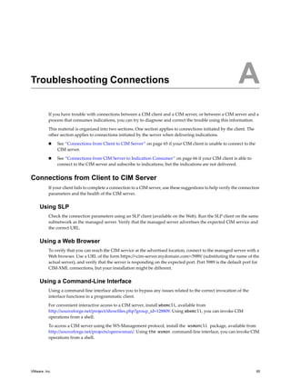 A




Troubleshooting Connections                                                                                     A
          If you have trouble with connections between a CIM client and a CIM server, or between a CIM server and a
          process that consumes indications, you can try to diagnose and correct the trouble using this information.

          This material is organized into two sections. One section applies to connections initiated by the client. The
          other section applies to connections initiated by the server when delivering indications.

              See “Connections from Client to CIM Server” on page 65 if your CIM client is unable to connect to the
               CIM server.

              See “Connections from CIM Server to Indication Consumer” on page 66 if your CIM client is able to
               connect to the CIM server and subscribe to indications, but the indications are not delivered.


Connections from Client to CIM Server
          If your client fails to complete a connection to a CIM server, use these suggestions to help verify the connection
          parameters and the health of the CIM server.


     Using SLP
          Check the connection parameters using an SLP client (available on the Web). Run the SLP client on the same
          subnetwork as the managed server. Verify that the managed server advertises the expected CIM service and
          the correct URL.


     Using a Web Browser
          To verify that you can reach the CIM service at the advertised location, connect to the managed server with a
          Web browser. Use a URL of the form https://<cim-server.mydomain.com>:5989/ (substituting the name of the
          actual server), and verify that the server is responding on the expected port. Port 5989 is the default port for
          CIM-XML connections, but your installation might be different.


     Using a Command-Line Interface
          Using a command-line interface allows you to bypass any issues related to the correct invocation of the
          interface functions in a programmatic client.

          For convenient interactive access to a CIM server, install wbemcli, available from
          http://sourceforge.net/project/showfiles.php?group_id=128809. Using wbemcli, you can invoke CIM
          operations from a shell.

          To access a CIM server using the WS-Management protocol, install the wsmancli package, available from
          http://sourceforge.net/projects/openwsman/. Using the wsman command-line interface, you can invoke CIM
          operations from a shell.




VMware, Inc.                                                                                                              65
 