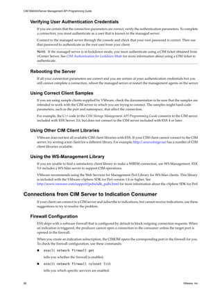 CIM SMASH/Server Management API Programming Guide



     Verifying User Authentication Credentials
         If you are certain that the connection parameters are correct, verify the authentication parameters. To complete
         a connection, you must authenticate as a user that is known to the managed server.

         Connect to the managed server through the console and check that your root password is correct. Then use
         that password to authenticate as the root user from your client.

         NOTE If the managed server is in lockdown mode, you must authenticate using a CIM ticket obtained from
         vCenter Server. See CIM Authentication for Lockdown Mode for more information about using a CIM ticket to
         authenticate.


     Rebooting the Server
         If all your connection parameters are correct and you are certain of your authentication credentials but you
         still cannot complete a connection, reboot the managed server or restart the management agents on the server.


     Using Correct Client Samples
         If you are using sample clients supplied by VMware, check the documentation to be sure that the samples are
         intended to work with the CIM server to which you are trying to connect. The samples might hard-code
         parameters, such as the port and namespace, that affect the connection.

         For example, the C++ code in the CIM Storage Management API Programming Guide connects to the CIM server
         included with ESX Server 3.0, but does not connect to the CIM server included with ESX 4 or later.


     Using Other CIM Client Libraries
         VMware does not test all available CIM client libraries with ESX. If your CIM client cannot connect to the CIM
         server, try writing a test client for a different library. For example, http://.sourceforge.net has a number of CIM
         client libraries available.


     Using the WS-Management Library
         If you are unable to find a satisfactory client library to make a WBEM connection, use WS-Management. ESX
         5.0 includes a WS-Man server to support CIM operations.

         VMware recommends using the Web Services for Management Perl Library for WS-Man clients. This library
         is included with the VMware vSphere SDK for Perl version 1.6 or higher. See
         http://www.vmware.com/support/pubs/sdk_pubs.html for more information about the vSphere SDK for Perl.


Connections from CIM Server to Indication Consumer
         If your client can connect to a CIM server and subscribe to indications, but cannot receive indications, use these
         suggestions to try to resolve the problem.


     Firewall Configuration
         ESX ships with a software firewall that is configured by default to block outgoing connection requests. When
         an indication is triggered, the producer cannot open a connection to the consumer unless the target port is
         opened in the firewall.

         When you create an indication subscription, the CIMOM opens the corresponding port in the firewall for you.
         To check the firewall configuration, use these commands:

             esxcli network firewall get

              tells you whether the firewall is enabled.

             esxcli network firewall ruleset list

              tells you which specific services are enabled.


66                                                                                                               VMware, Inc.
 