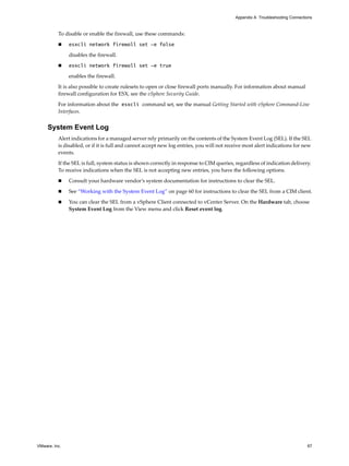 Appendix A Troubleshooting Connections



          To disable or enable the firewall, use these commands:

              esxcli network firewall set -e false

               disables the firewall.

              esxcli network firewall set -e true

               enables the firewall.

          It is also possible to create rulesets to open or close firewall ports manually. For information about manual
          firewall configuration for ESX, see the vSphere Security Guide.

          For information about the esxcli command set, see the manual Getting Started with vSphere Command-Line
          Interfaces.


     System Event Log
          Alert indications for a managed server rely primarily on the contents of the System Event Log (SEL). If the SEL
          is disabled, or if it is full and cannot accept new log entries, you will not receive most alert indications for new
          events.
          If the SEL is full, system status is shown correctly in response to CIM queries, regardless of indication delivery.
          To receive indications when the SEL is not accepting new entries, you have the following options.

              Consult your hardware vendor’s system documentation for instructions to clear the SEL.

              See “Working with the System Event Log” on page 60 for instructions to clear the SEL from a CIM client.

              You can clear the SEL from a vSphere Client connected to vCenter Server. On the Hardware tab, choose
               System Event Log from the View menu and click Reset event log.




VMware, Inc.                                                                                                                  67
 