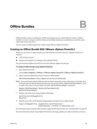 B




Offline Bundles                                                                                                B
          Offline bundles contain a combination of VIBs and metadata used to update ESX host software. Offline
          bundles are similar to depots, with the difference that offline bundles are available from a local file system
          rather than from a web server.

          You can create an offline bundle from a depot using VMware vSphere PowerCLI.


Creating an Offline Bundle With VMware vSphere PowerCLI
          Before you can create an offline bundle, you must install the PowerCLI software. vSphere PowerCLI 5.0
          requires:

              .NET 2.0 Service Pack 1

              Windows PowerShell 1.0 or Windows PowerShell 2.0 RTM

          You can download vSphere PowerCLI 5.0 from the VMware vSphere 5.0 web site.

          To create an offline bundle using vSphere PowerCLI

          1    Run vSphere PowerCLI.

               Choose Start > Programs > VMware > VMware vSphere PowerCLI > VMware vSphere PowerCLI.

          2    Select a software depot from which to create an offline bundle.

               Add-ESXSoftwareDepot http://depot-server/build-123456/ESX

          NOTE If you previously added a different software depot during this session, first remove it from the array
             of default software depots. Repeat the following commands until the $DefaultSoftwareDepots array
             is empty. Then select a software depot using the Add-ESXSoftwareDepot command.

               Remove-ESXSoftwareDepot $DefaultSoftwareDepots[0]
               $DefaultSoftwareDepots

          3    Display a list of the array image profiles in the depot.

               $profiles=Get-ESXImageProfile
               $profiles

          4    Find the array index of the Standard image profile and export it to an offline bundle.

               Export-ESXImageProfile -ImageProfile $profiles[index] ‘
                                      -ExportToBundle -FilePath “C:ESX_bundle.zip”

          For information about using the offline bundle to upgrade ESX host software, see “Installing VIBs” on page 33.

          For more information about using vSphere PowerCLI with image profiles, see vSphere Installation and Setup.




VMware, Inc.                                                                                                               69
 