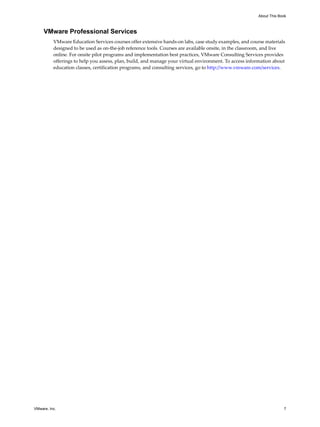 About This Book



     VMware Professional Services
          VMware Education Services courses offer extensive hands-on labs, case study examples, and course materials
          designed to be used as on-the-job reference tools. Courses are available onsite, in the classroom, and live
          online. For onsite pilot programs and implementation best practices, VMware Consulting Services provides
          offerings to help you assess, plan, build, and manage your virtual environment. To access information about
          education classes, certification programs, and consulting services, go to http://www.vmware.com/services.




VMware, Inc.                                                                                                         7
 