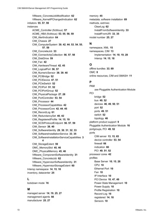 CIM SMASH/Server Management API Programming Guide



               VMware_ConcreteJobModification 62               memory 45
               VMware_KernelIPChangedIndication 62             metadata, software installation 69
         initiators 55, 57, 59                                 methods, extrinsic
         instances                                                 ClearLog 62
               ACME_Controller (fictitious) 57                     InstallFromSoftwareIdentity 33
               ACME_HBA (fictitious) 53, 55, 56, 59                InstallFromURI 33, 35
               CIM_AlertIndication 64                          model number 25, 27
               CIM_Chassis 27
               CIM_ComputerSystem 39, 42, 44, 53, 54, 55,      N
                        57, 59                                 namespace, XML 15
               CIM_ConcreteJob 33                              namespaces, CIM 13
               CIM_ConnectivityCollection 56, 57, 58              Implementation 14, 18, 19, 28
               CIM_DiskDrive 59                                   Interop 14, 15, 18
               CIM_Fan 42
               CIM_HardwareThread 42, 45                       O
               CIM_LogicalPort 56, 57                          offline bundles 33, 69
               CIM_NumericSensor 38, 39, 40                    OMC 9
               CIM_PCIBridge 52                                online resources, CIM and SMASH 11
               CIM_PCIDevice 47, 51
               CIM_PCIeSwitch 52
                                                               P
               CIM_PCIPort 51, 52                              PAM
               CIM_PCIPortGroup 52                                  see Pluggable Authentication Module
               CIM_PhysicalPackage 27, 28                      PCI
               CIM_PortController 53, 54                            bridge 52
               CIM_Processor 44                                     bus 49, 52
               CIM_ProcessorCapabilities 42                         devices 46, 49, 50, 51
               CIM_ProcessorCore 42, 44, 45                         port 52
               CIM_RecordLog 61                                     ports 49, 51
               CIM_RedundancySet 40, 42                             switch 52
               CIM_RegisteredProfile 14, 15, 19                     topology 46
               CIM_SCSIProtocolEndpoint 56, 57, 59             platform product support 9
               CIM_Sensor 38, 40                               Pluggable Authentication Module 16
               CIM_SoftwareIdentity 29, 30, 31, 32, 33         portgroups, PCI 49, 52
               CIM_SoftwareInstallationService 33, 35          ports
               CIM_SoftwareInstallationServiceCapabilities 3        CIM server 13, 15, 65
                        4                                           device controller 53, 54
               CIM_StorageExtent 59                                 firewall 66
               OMC_MemorySlot 45, 46                                indication 66
               OMC_PhysicalMemory 45, 46                            PCI 49, 51, 52
               VMware_ComponentSoftwareIdentity 31             processor cores 42
               VMware_ConcreteJob 62                           profiles
               VMware_HypervisorSoftwareIdentity 31                 Base Server 10, 15, 20
               VMware_HypervisorStorageExtent 60                    CPU 10
         Interop namespace 14, 15, 18                               Ethernet Port 10
         inventory, datacenter 25                                   Fan 10
                                                                    IP Interface 10
         L                                                          PCI Device 10, 47, 49
         lockdown mode 16                                           Power State Management 10
                                                                    Power Supply 10
         M                                                          Profile Registration 10
         managed server 14, 19, 25, 27                              Record Log 10
         management agents 66                                       registered 14, 18
         manufacturer 25, 27                                        Sensors 10


72                                                                                                    VMware, Inc.
 