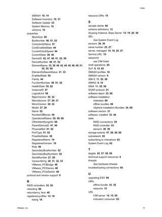 Index



               SMASH 10, 14                                      resource URIs 15
               Software Inventory 10, 31
               Software Update 33                                S
               System Memory 10                                  sample clients 66
               versions 10                                       schema definitions 15
          properties                                             Scoping Instance, Base Server 15, 19, 20, 38
               BlockSize 59                                      SEL
               BusNumber 48, 51, 52                                   See System Event Log
               ConectivityStatus 57                              sensors 38, 39
               CoreEnabledState 44                               serial number 25, 27
               CurrentClockSpeed 44                              server, managed 14, 19, 25, 27
               CurrentState 39, 40                               Service URL 15
               DeviceID 42, 47, 48, 51, 52, 59                   sessionId
               DeviceNumber 48, 51, 52                                see CIM ticket
               ElementName 33, 39, 40, 42, 44, 45, 46, 48, 51,   shell operations 65
                        52, 55, 60                               SLP 9, 15, 65
               ElementSoftwareStatus 31, 33                      SMASH profiles 10
               EnabledState 55                                   SMASH version 9
               Family 44                                         SMI-S 11, 55, 58
               FunctionNumber 48, 51, 52                         SMWG 9, 10
               HealthState 55, 62                                SNIA 11, 55, 58
               InstanceID 57                                     SOAP protocol 21
               LogicalUnit 58                                    software depot 33, 69
               MajorVersion 30, 32                               software installation
               Manufacturer 27, 29, 31                                metadata 69
               MinorVersion 30, 32                                    offline bundles 69
               Model 27, 29                                           vSphere Installation Bundles 34, 69
               Name 55                                           software version 31
               NumberOfBlocks 59                                 software, installed 33, 36
               OperationalStatus 55, 59, 60                      state
               OtherIdentifyingInfo 60                                RAID connections 55
               ParentDeviceID 47, 49                                  RAID controller 53
               PhysicalSlot 51, 52                                    sensors 38, 39
               PortType 51, 52                                   storage extents 57, 58, 59, 60
               PossibleStates 39                                 subnetwork 65
               RegisteredName 19                                 subscribing to indications 62
               RegisteredVersion 19                              System Event Log 62
               Role 59
               SecondaryBusNumber 52                             T
               SecondaryBusNumbers 52                            targets 55, 57, 58, 59
               SerialNumber 27, 29                               technical support resources 6
               VersionString 30, 31, 32, 33                      threads
               VMware_PCIBridge 48                                    See hardware threads
               VMware_PCIDevice 48                               troubleshooting connections 65
               VMware_PCIeSwitch 48
          protocol and version support 9
                                                                 U
                                                                 upgrading ESX 69
          R                                                      URIs
          RAID controllers 53, 55                                    offline bundle 33, 35
          rebooting 66                                               resource 15
          redundancy, fans 40                                    URL
          registered profiles 14, 18                                 CIM server 14, 15, 65
               listing 18                                            indication consumer 63


VMware, Inc.                                                                                                      73
 
