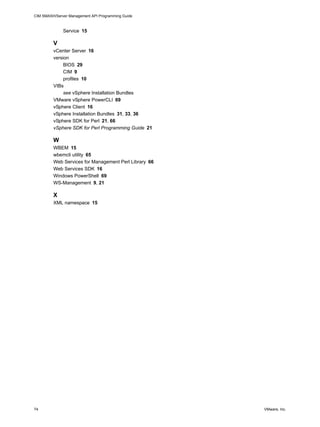 CIM SMASH/Server Management API Programming Guide



              Service 15

         V
         vCenter Server 16
         version
              BIOS 29
              CIM 9
              profiles 10
         VIBs
              see vSphere Installation Bundles
         VMware vSphere PowerCLI 69
         vSphere Client 16
         vSphere Installation Bundles 31, 33, 36
         vSphere SDK for Perl 21, 66
         vSphere SDK for Perl Programming Guide 21

         W
         WBEM 15
         wbemcli utility 65
         Web Services for Management Perl Library 66
         Web Services SDK 16
         Windows PowerShell 69
         WS-Management 9, 21

         X
         XML namespace 15




74                                                     VMware, Inc.
 