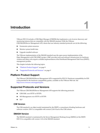 1




Introduction                                                                                              1
          VMware ESX 5.0 includes a CIM Object Manager (CIMOM) that implements a set of server discovery and
          monitoring features that are compatible with the SMASH standard. With the VMware
          CIM SMASH/Server Management API, clients that use industry-standard protocols can do the following:

              Enumerate system resources

              Monitor system health data

              Upgrade installed software

          The VMware implementation of the SMASH standard uses the open-source implementation of the
          Open Management with CIM (OMC) project. OMC provides tools and software infrastructure for hardware
          vendors and others who require a reliable implementation of the Distributed Management Task Force (DMTF)
          management profiles.

          This chapter includes the following topics:

              “Platform Product Support” on page 9

              “Supported Protocols and Versions” on page 9


Platform Product Support
          The VMware CIM SMASH/Server Management API is supported by ESX 5.0. Hardware compatibility for ESX
          is documented in the hardware compatibility guides, available on the VMware Web site. See
          http://www.vmware.com/support/pubs.


Supported Protocols and Versions
          The VMware CIM SMASH/Server Management API supports the following protocols:

              CIM-XML over HTTP or HTTPS

              WS-Management over HTTP or HTTPS

              SLP


     CIM Version
          The CIM standard is an object model maintained by the DMTF, a consortium of leading hardware and
          software vendors. ESX 5 is compatible with version 2.26.0 Final of the CIM schema.


     SMASH Version
          The SMASH standard is maintained by the Server Management Working Group (SMWG) of the DMTF.
          ESX 5.0 is compatible with version 1.0.0 of the SMASH standard.




VMware, Inc.                                                                                                     9
 