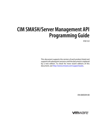 CIM SMASH/Server Management API
              Programming Guide
                                                                ESX 5.0




          This document supports the version of each product listed and
          supports all subsequent versions until the document is replaced
          by a new edition. To check for more recent editions of this
          document, see http://www.vmware.com/support/pubs.




                                                         EN-000509-00
 