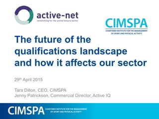 The future of the
qualifications landscape
and how it affects our sector
29th April 2015
Tara Dillon, CEO, CIMSPA
Jenny Patrickson, Commercial Director, Active IQ
 